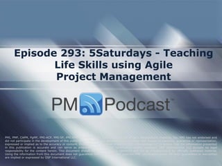 Episode 293: 5Saturdays - Teaching Life Skills using Agile Project Management 
PMI, PMP, CAPM, PgMP, PMI-ACP, PMI-SP, PMI-RMP and PMBOK are trademarks of the Project Management Institute, Inc. PMI has not endorsed and did not participate in the development of this publication. PMI does not sponsor this publication and makes no warranty, guarantee or representation, expressed or implied as to the accuracy or content. Every attempt has been made by OSP International LLC to ensure that the information presented in this publication is accurate and can serve as preparation for the PMP certification exam. However, OSP International LLC accepts no legal responsibility for the content herein. This document should be used only as a reference and not as a replacement for officially published material. Using the information from this document does not guarantee that the reader will pass the PMP certification exam. No such guarantees or warranties are implied or expressed by OSP International LLC.  