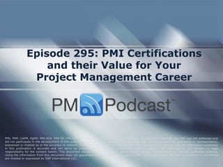Episode 295: PMI Certifications
and their Value for Your
Project Management Career
PMI, PMP, CAPM, PgMP, PMI-ACP, PMI-SP, PMI-RMP and PMBOK are trademarks of the Project Management Institute, Inc. PMI has not endorsed and
did not participate in the development of this publication. PMI does not sponsor this publication and makes no warranty, guarantee or representation,
expressed or implied as to the accuracy or content. Every attempt has been made by OSP International LLC to ensure that the information presented
in this publication is accurate and can serve as preparation for the PMP certification exam. However, OSP International LLC accepts no legal
responsibility for the content herein. This document should be used only as a reference and not as a replacement for officially published material.
Using the information from this document does not guarantee that the reader will pass the PMP certification exam. No such guarantees or warranties
are implied or expressed by OSP International LLC.
 