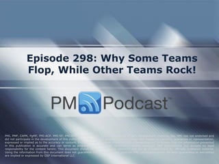 Episode 298: Why Some Teams
Flop, While Other Teams Rock!
PMI, PMP, CAPM, PgMP, PMI-ACP, PMI-SP, PMI-RMP and PMBOK are trademarks of the Project Management Institute, Inc. PMI has not endorsed and
did not participate in the development of this publication. PMI does not sponsor this publication and makes no warranty, guarantee or representation,
expressed or implied as to the accuracy or content. Every attempt has been made by OSP International LLC to ensure that the information presented
in this publication is accurate and can serve as preparation for the PMP certification exam. However, OSP International LLC accepts no legal
responsibility for the content herein. This document should be used only as a reference and not as a replacement for officially published material.
Using the information from this document does not guarantee that the reader will pass the PMP certification exam. No such guarantees or warranties
are implied or expressed by OSP International LLC.
 