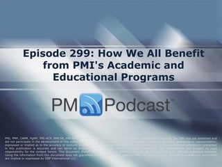 Episode 299: How We All Benefit
from PMI's Academic and
Educational Programs
PMI, PMP, CAPM, PgMP, PMI-ACP, PMI-SP, PMI-RMP and PMBOK are trademarks of the Project Management Institute, Inc. PMI has not endorsed and
did not participate in the development of this publication. PMI does not sponsor this publication and makes no warranty, guarantee or representation,
expressed or implied as to the accuracy or content. Every attempt has been made by OSP International LLC to ensure that the information presented
in this publication is accurate and can serve as preparation for the PMP certification exam. However, OSP International LLC accepts no legal
responsibility for the content herein. This document should be used only as a reference and not as a replacement for officially published material.
Using the information from this document does not guarantee that the reader will pass the PMP certification exam. No such guarantees or warranties
are implied or expressed by OSP International LLC.
 