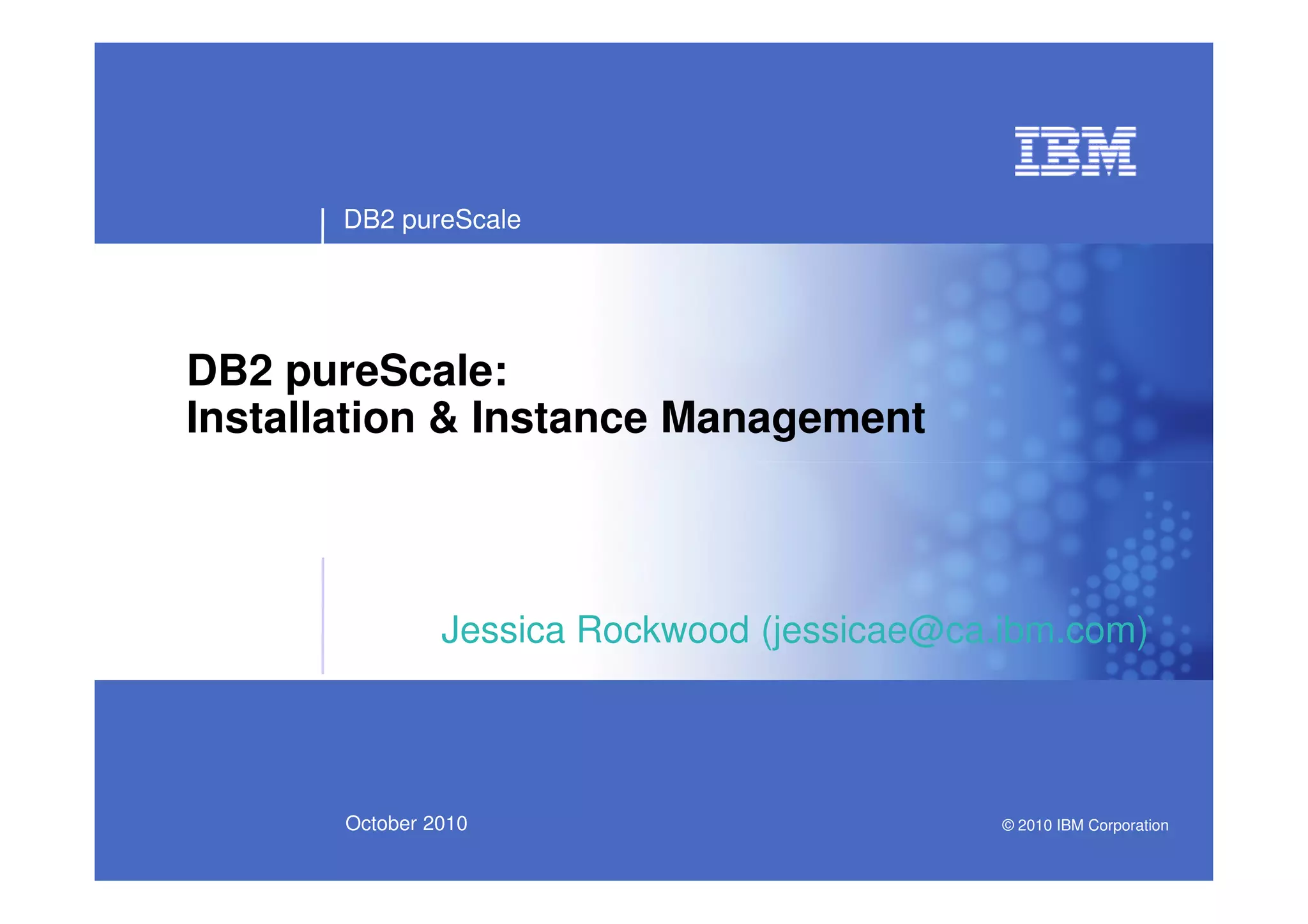 DB2 pureScale
DB2 pureScale:
Installation & Instance Management
October 2010
Jessica Rockwood (jessicae@ca.ibm.com)
© 2010 IBM Corporation
 