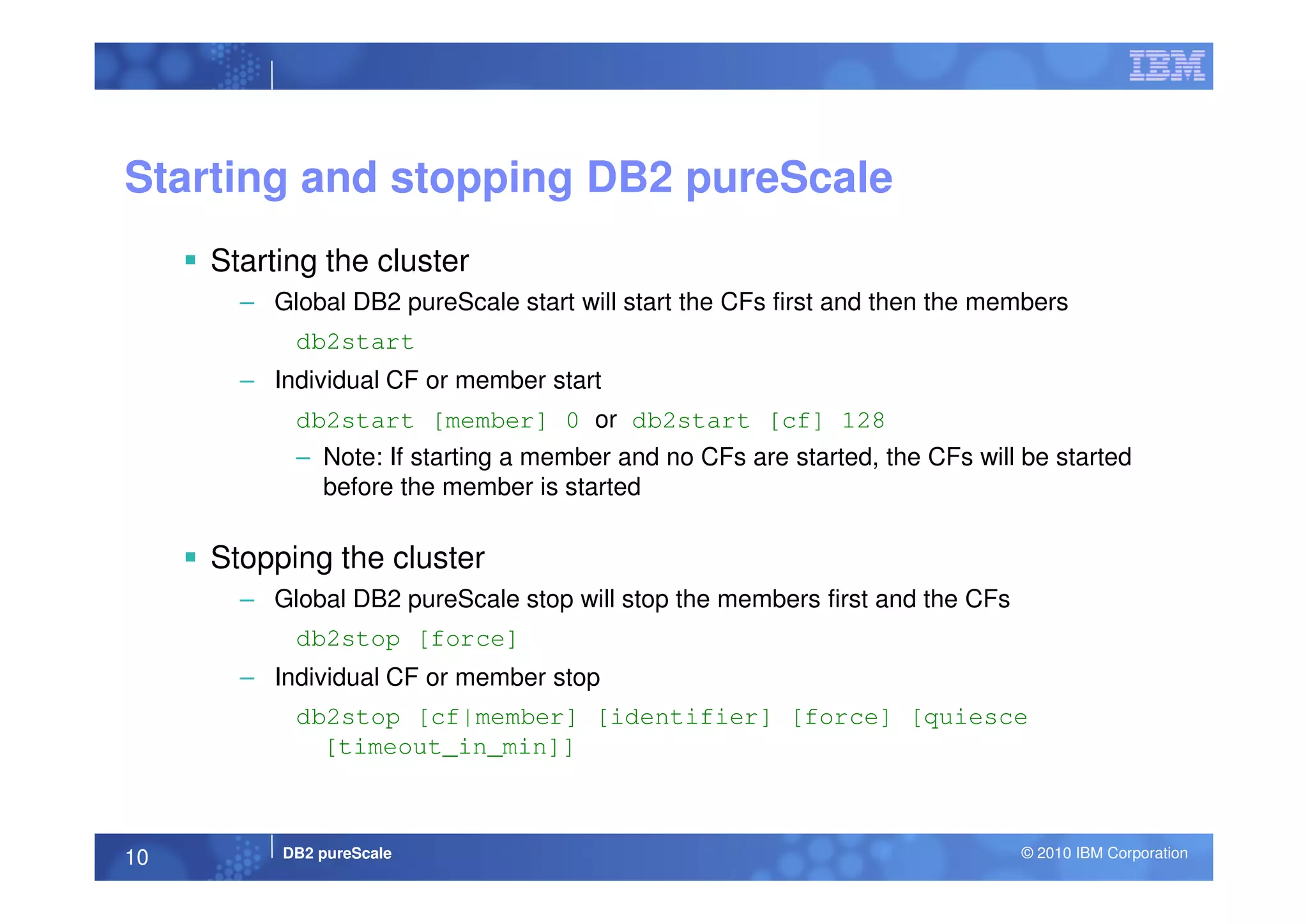 Starting and stopping DB2 pureScale
Starting the cluster
– Global DB2 pureScale start will start the CFs first and then the members
db2start
– Individual CF or member start
db2start [member] 0 or db2start [cf] 128
– Note: If starting a member and no CFs are started, the CFs will be started
DB2 pureScale © 2010 IBM Corporation10
– Note: If starting a member and no CFs are started, the CFs will be started
before the member is started
Stopping the cluster
– Global DB2 pureScale stop will stop the members first and the CFs
db2stop [force]
– Individual CF or member stop
db2stop [cf|member] [identifier] [force] [quiesce
[timeout_in_min]]
 