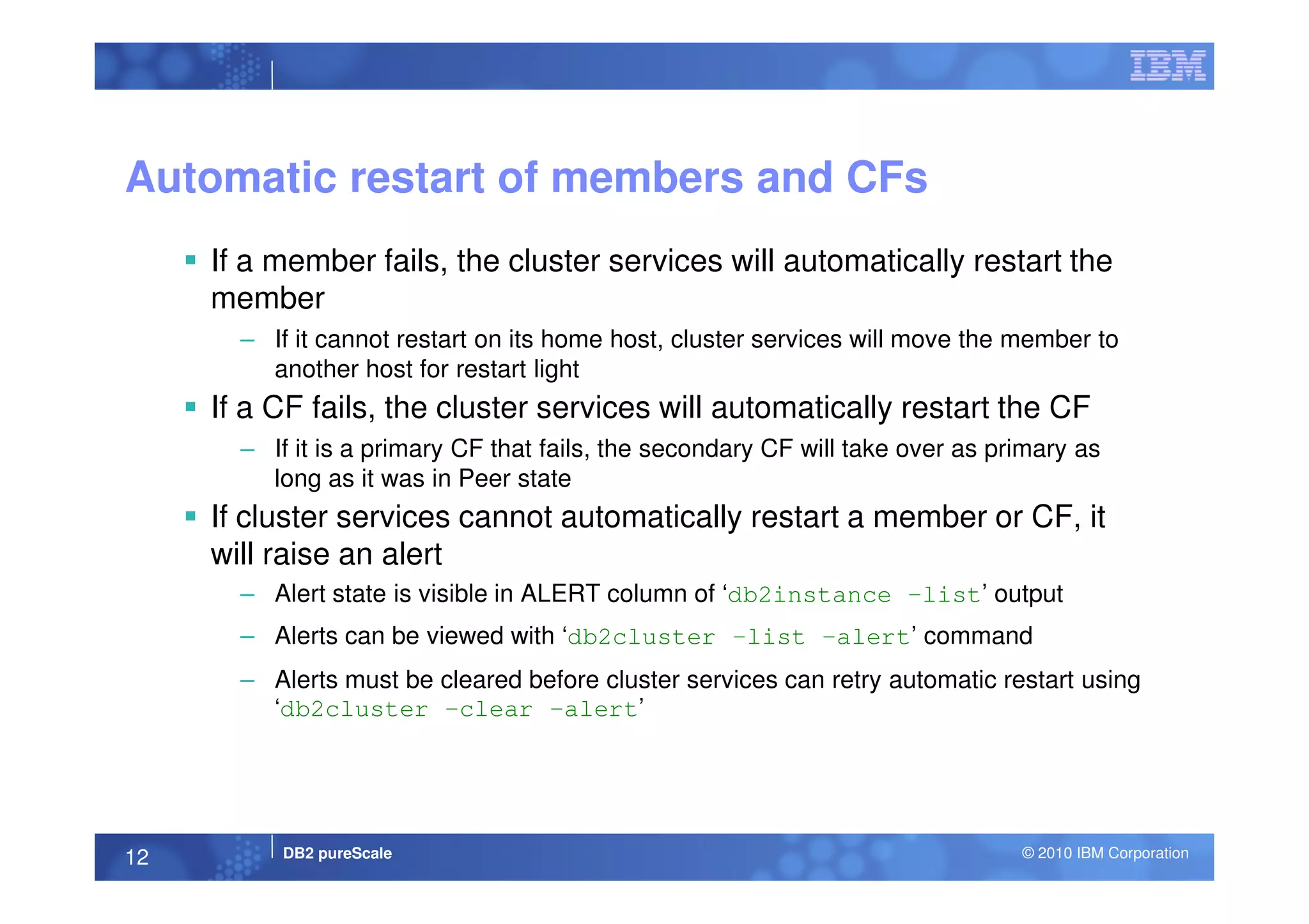 Automatic restart of members and CFs
If a member fails, the cluster services will automatically restart the
member
– If it cannot restart on its home host, cluster services will move the member to
another host for restart light
If a CF fails, the cluster services will automatically restart the CF
– If it is a primary CF that fails, the secondary CF will take over as primary as
DB2 pureScale © 2010 IBM Corporation12
– If it is a primary CF that fails, the secondary CF will take over as primary as
long as it was in Peer state
If cluster services cannot automatically restart a member or CF, it
will raise an alert
– Alert state is visible in ALERT column of ‘db2instance –list’ output
– Alerts can be viewed with ‘db2cluster –list –alert’ command
– Alerts must be cleared before cluster services can retry automatic restart using
‘db2cluster –clear –alert’
 