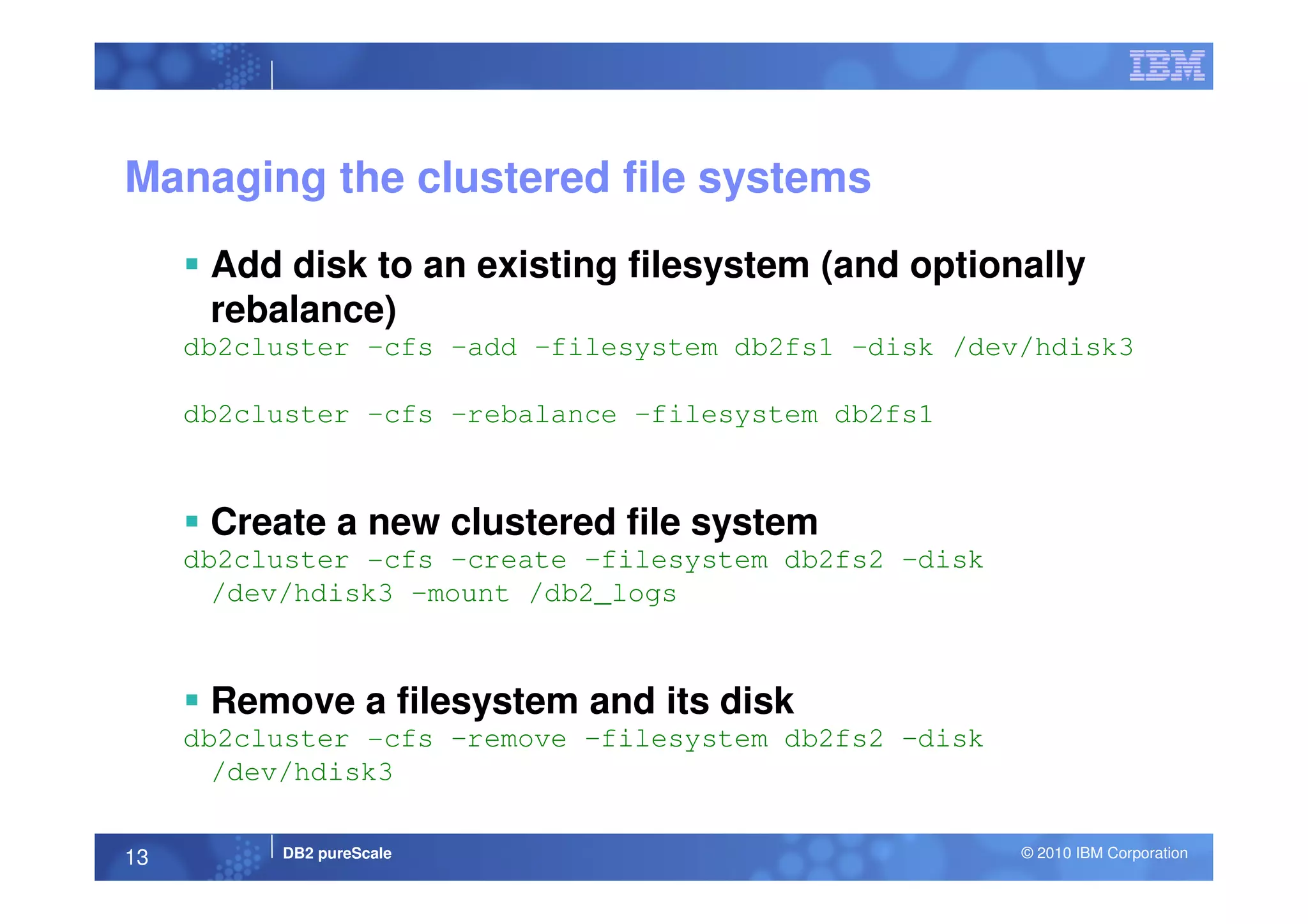 Managing the clustered file systems
Add disk to an existing filesystem (and optionally
rebalance)
db2cluster –cfs –add –filesystem db2fs1 –disk /dev/hdisk3
db2cluster –cfs –rebalance –filesystem db2fs1
DB2 pureScale © 2010 IBM Corporation13
Create a new clustered file system
db2cluster -cfs –create –filesystem db2fs2 –disk
/dev/hdisk3 –mount /db2_logs
Remove a filesystem and its disk
db2cluster -cfs –remove –filesystem db2fs2 –disk
/dev/hdisk3
 