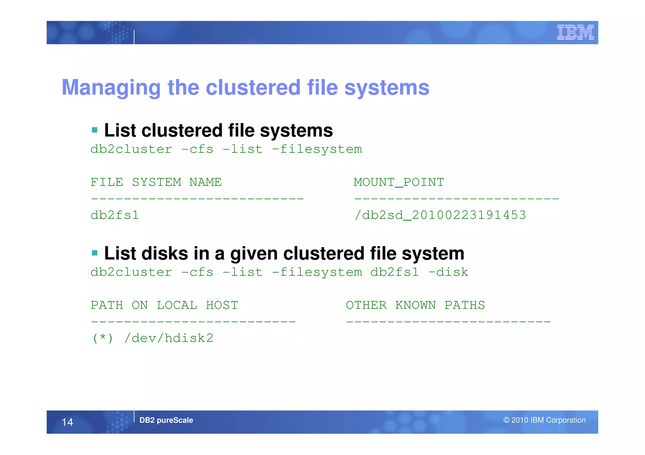 Managing the clustered file systems
List clustered file systems
db2cluster -cfs -list –filesystem
FILE SYSTEM NAME MOUNT_POINT
-------------------------- -------------------------
db2fs1 /db2sd_20100223191453
DB2 pureScale © 2010 IBM Corporation14
List disks in a given clustered file system
db2cluster -cfs -list -filesystem db2fs1 –disk
PATH ON LOCAL HOST OTHER KNOWN PATHS
------------------------- -------------------------
(*) /dev/hdisk2
 