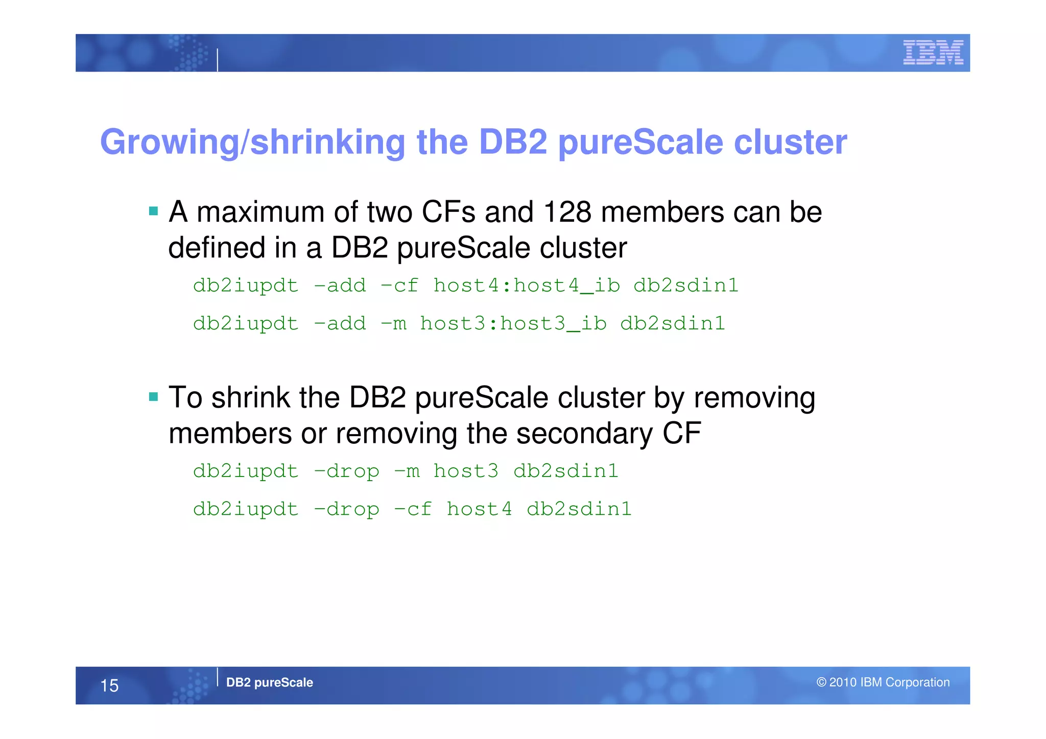 Growing/shrinking the DB2 pureScale cluster
A maximum of two CFs and 128 members can be
defined in a DB2 pureScale cluster
db2iupdt -add –cf host4:host4_ib db2sdin1
db2iupdt –add –m host3:host3_ib db2sdin1
DB2 pureScale © 2010 IBM Corporation15
To shrink the DB2 pureScale cluster by removing
members or removing the secondary CF
db2iupdt –drop –m host3 db2sdin1
db2iupdt –drop –cf host4 db2sdin1
 