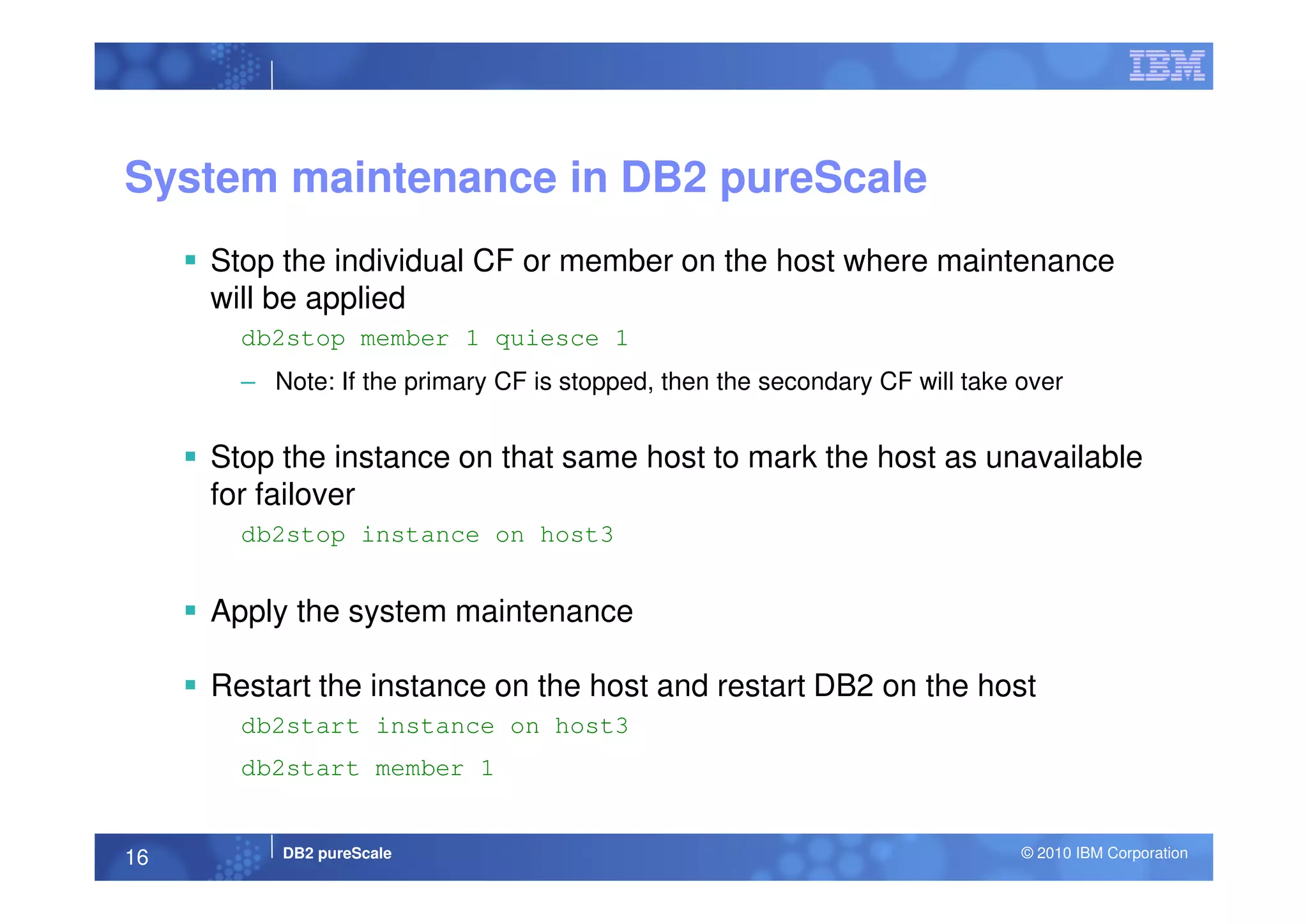 System maintenance in DB2 pureScale
Stop the individual CF or member on the host where maintenance
will be applied
db2stop member 1 quiesce 1
– Note: If the primary CF is stopped, then the secondary CF will take over
Stop the instance on that same host to mark the host as unavailable
DB2 pureScale © 2010 IBM Corporation16
Stop the instance on that same host to mark the host as unavailable
for failover
db2stop instance on host3
Apply the system maintenance
Restart the instance on the host and restart DB2 on the host
db2start instance on host3
db2start member 1
 