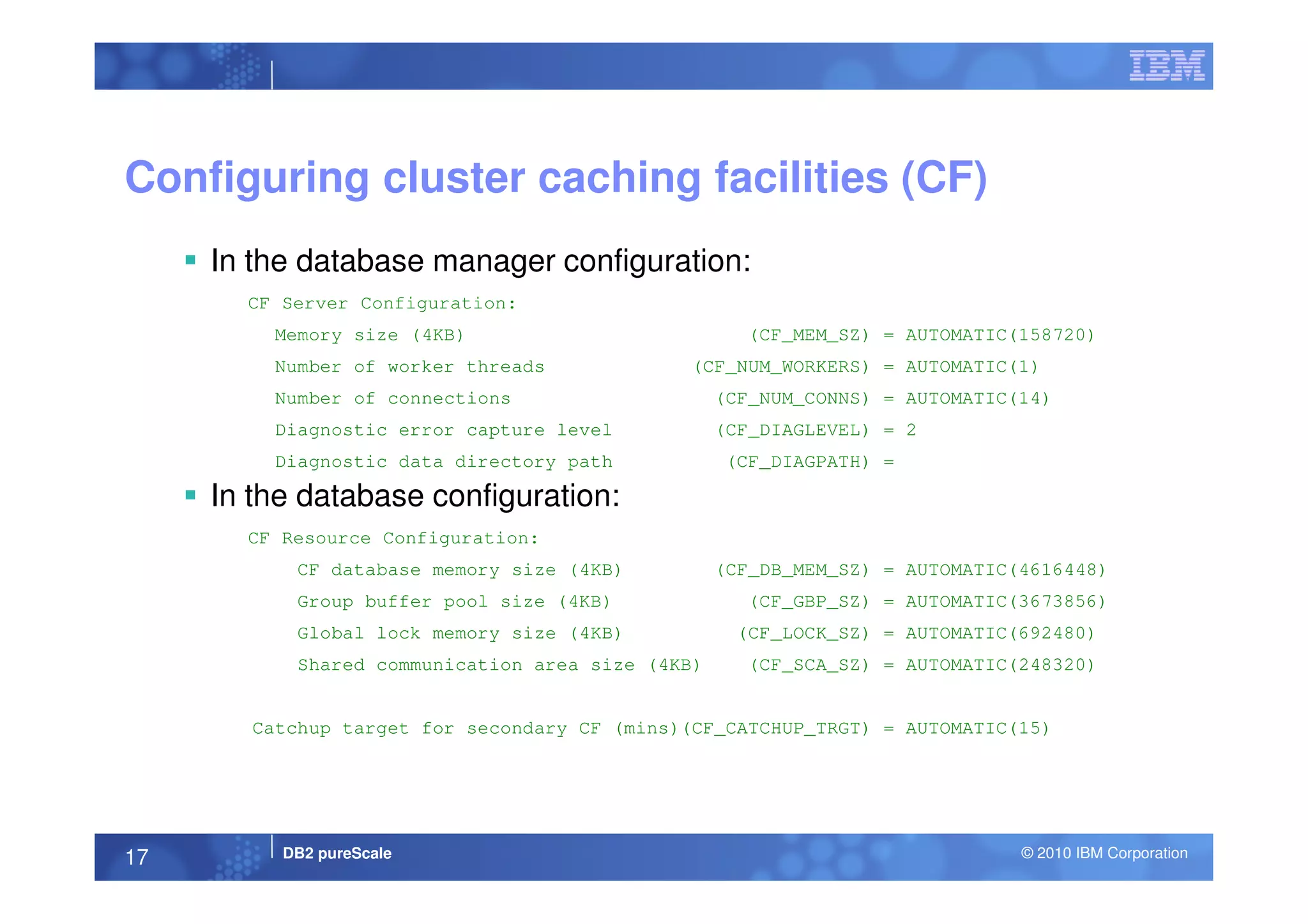 Configuring cluster caching facilities (CF)
In the database manager configuration:
CF Server Configuration:
Memory size (4KB) (CF_MEM_SZ) = AUTOMATIC(158720)
Number of worker threads (CF_NUM_WORKERS) = AUTOMATIC(1)
Number of connections (CF_NUM_CONNS) = AUTOMATIC(14)
Diagnostic error capture level (CF_DIAGLEVEL) = 2
Diagnostic data directory path (CF_DIAGPATH) =
DB2 pureScale © 2010 IBM Corporation17
Diagnostic data directory path (CF_DIAGPATH) =
In the database configuration:
CF Resource Configuration:
CF database memory size (4KB) (CF_DB_MEM_SZ) = AUTOMATIC(4616448)
Group buffer pool size (4KB) (CF_GBP_SZ) = AUTOMATIC(3673856)
Global lock memory size (4KB) (CF_LOCK_SZ) = AUTOMATIC(692480)
Shared communication area size (4KB) (CF_SCA_SZ) = AUTOMATIC(248320)
Catchup target for secondary CF (mins)(CF_CATCHUP_TRGT) = AUTOMATIC(15)
 