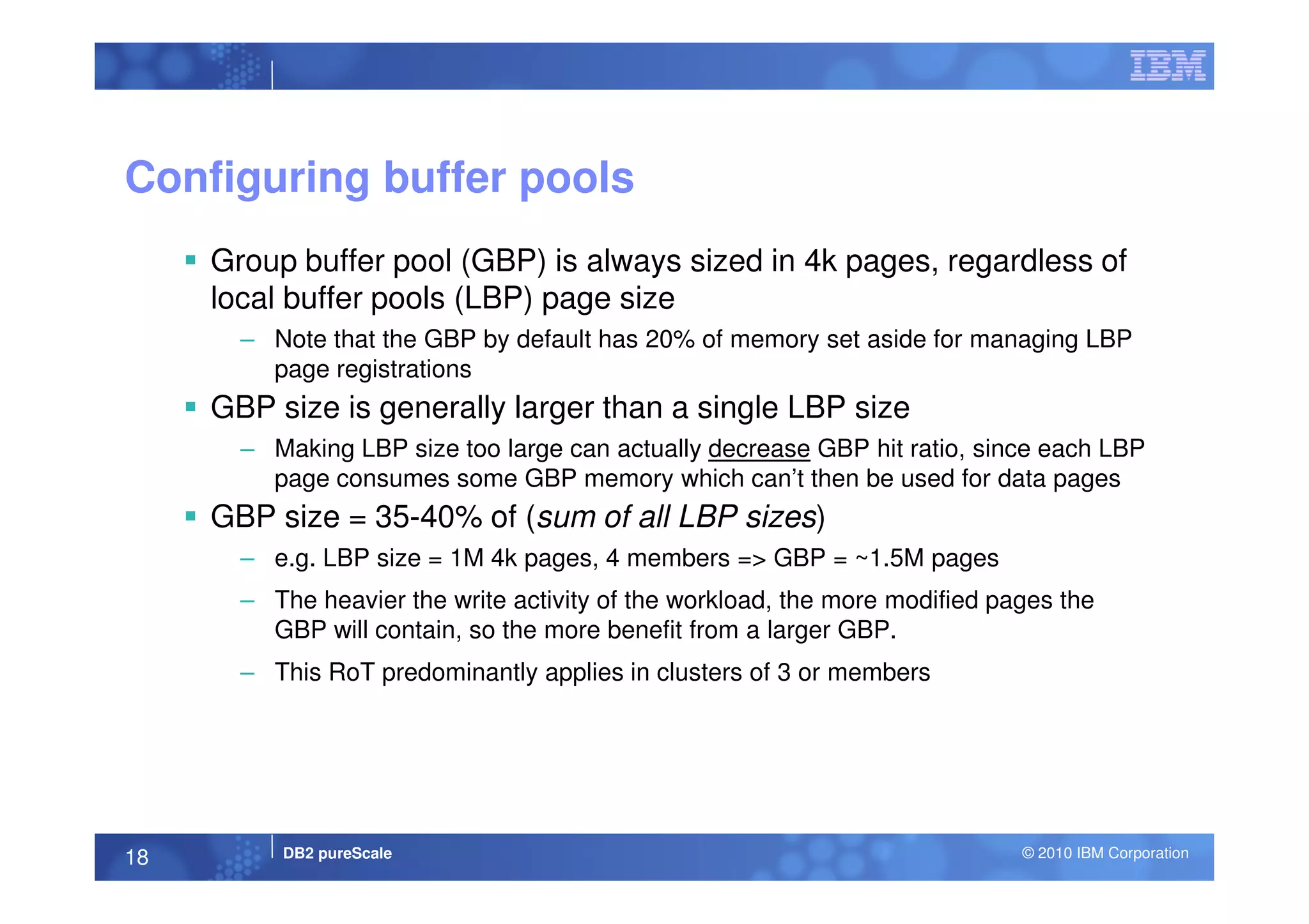 Configuring buffer pools
Group buffer pool (GBP) is always sized in 4k pages, regardless of
local buffer pools (LBP) page size
– Note that the GBP by default has 20% of memory set aside for managing LBP
page registrations
GBP size is generally larger than a single LBP size
– Making LBP size too large can actually decrease GBP hit ratio, since each LBP
DB2 pureScale © 2010 IBM Corporation18
– Making LBP size too large can actually decrease GBP hit ratio, since each LBP
page consumes some GBP memory which can’t then be used for data pages
GBP size = 35-40% of (sum of all LBP sizes)
– e.g. LBP size = 1M 4k pages, 4 members => GBP = ~1.5M pages
– The heavier the write activity of the workload, the more modified pages the
GBP will contain, so the more benefit from a larger GBP.
– This RoT predominantly applies in clusters of 3 or members
 