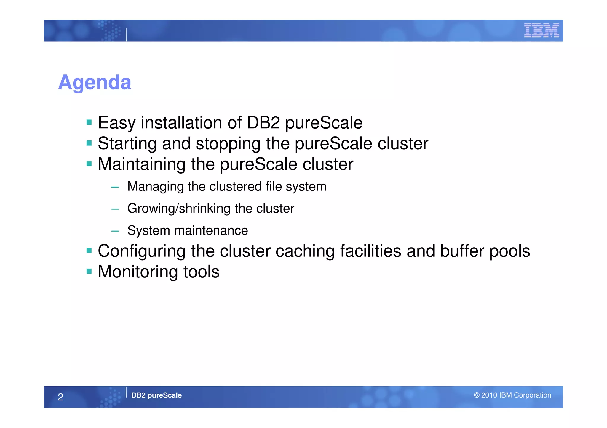 Agenda
Easy installation of DB2 pureScale
Starting and stopping the pureScale cluster
Maintaining the pureScale cluster
– Managing the clustered file system
– Growing/shrinking the cluster
DB2 pureScale © 2010 IBM Corporation2
– Growing/shrinking the cluster
– System maintenance
Configuring the cluster caching facilities and buffer pools
Monitoring tools
 