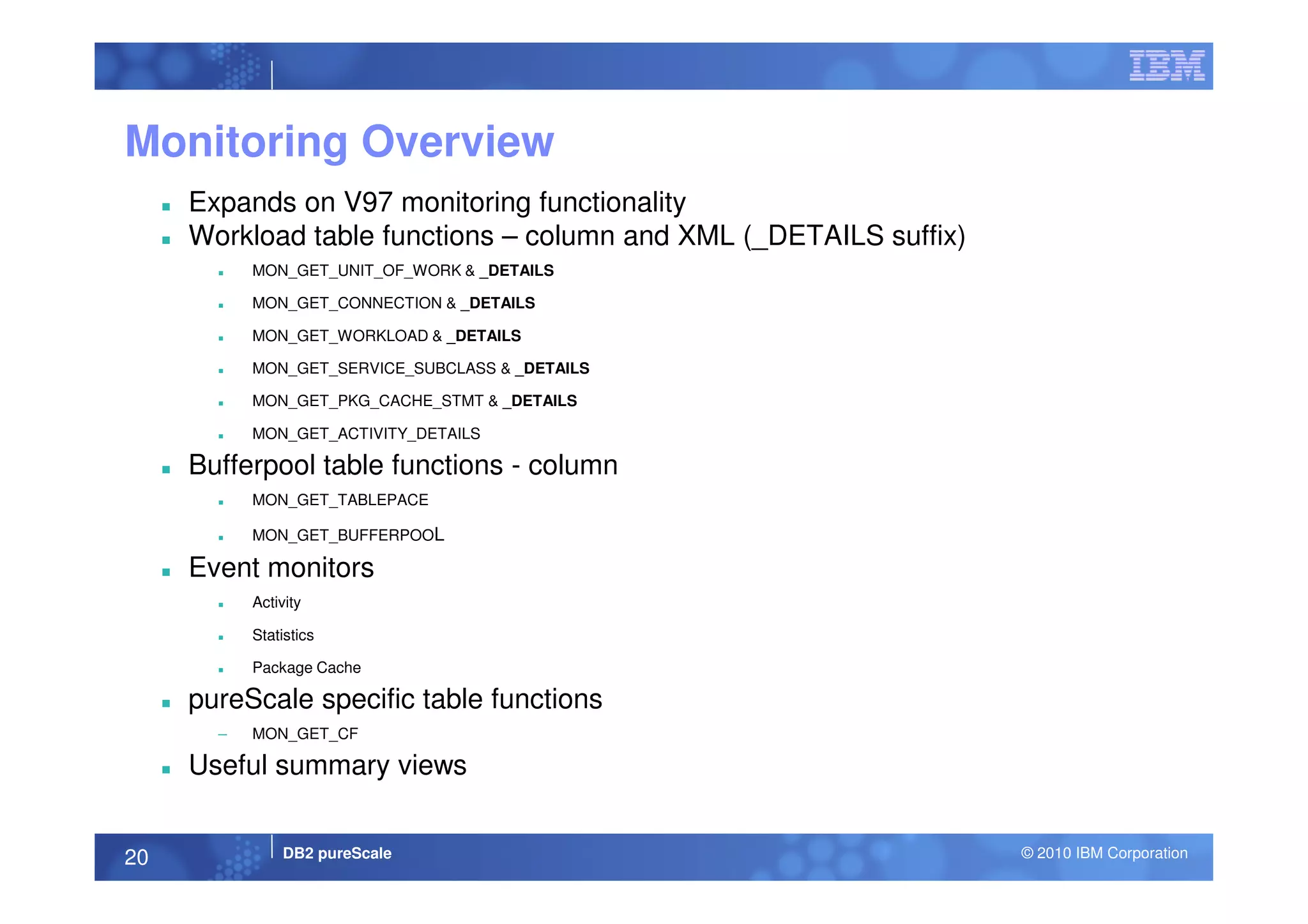 Monitoring Overview
Expands on V97 monitoring functionality
Workload table functions – column and XML (_DETAILS suffix)
MON_GET_UNIT_OF_WORK & _DETAILS
MON_GET_CONNECTION & _DETAILS
MON_GET_WORKLOAD & _DETAILS
MON_GET_SERVICE_SUBCLASS & _DETAILS
MON_GET_PKG_CACHE_STMT & _DETAILS
MON_GET_ACTIVITY_DETAILS
Bufferpool table functions - column
DB2 pureScale © 2010 IBM Corporation20
Bufferpool table functions - column
MON_GET_TABLEPACE
MON_GET_BUFFERPOOL
Event monitors
Activity
Statistics
Package Cache
pureScale specific table functions
– MON_GET_CF
Useful summary views
 