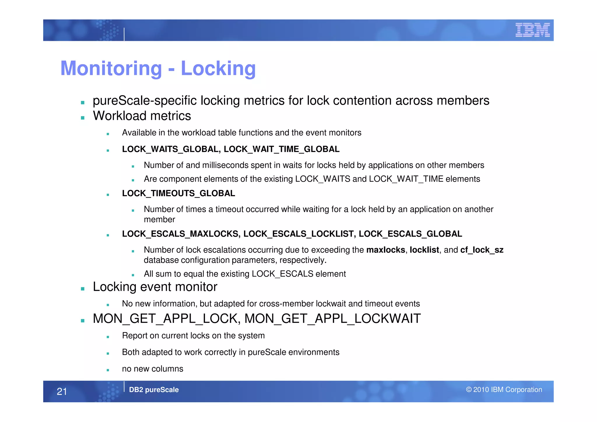 Monitoring - Locking
pureScale-specific locking metrics for lock contention across members
Workload metrics
Available in the workload table functions and the event monitors
LOCK_WAITS_GLOBAL, LOCK_WAIT_TIME_GLOBAL
Number of and milliseconds spent in waits for locks held by applications on other members
Are component elements of the existing LOCK_WAITS and LOCK_WAIT_TIME elements
LOCK_TIMEOUTS_GLOBAL
Number of times a timeout occurred while waiting for a lock held by an application on another
DB2 pureScale © 2010 IBM Corporation21
Number of times a timeout occurred while waiting for a lock held by an application on another
member
LOCK_ESCALS_MAXLOCKS, LOCK_ESCALS_LOCKLIST, LOCK_ESCALS_GLOBAL
Number of lock escalations occurring due to exceeding the maxlocks, locklist, and cf_lock_sz
database configuration parameters, respectively.
All sum to equal the existing LOCK_ESCALS element
Locking event monitor
No new information, but adapted for cross-member lockwait and timeout events
MON_GET_APPL_LOCK, MON_GET_APPL_LOCKWAIT
Report on current locks on the system
Both adapted to work correctly in pureScale environments
no new columns
 