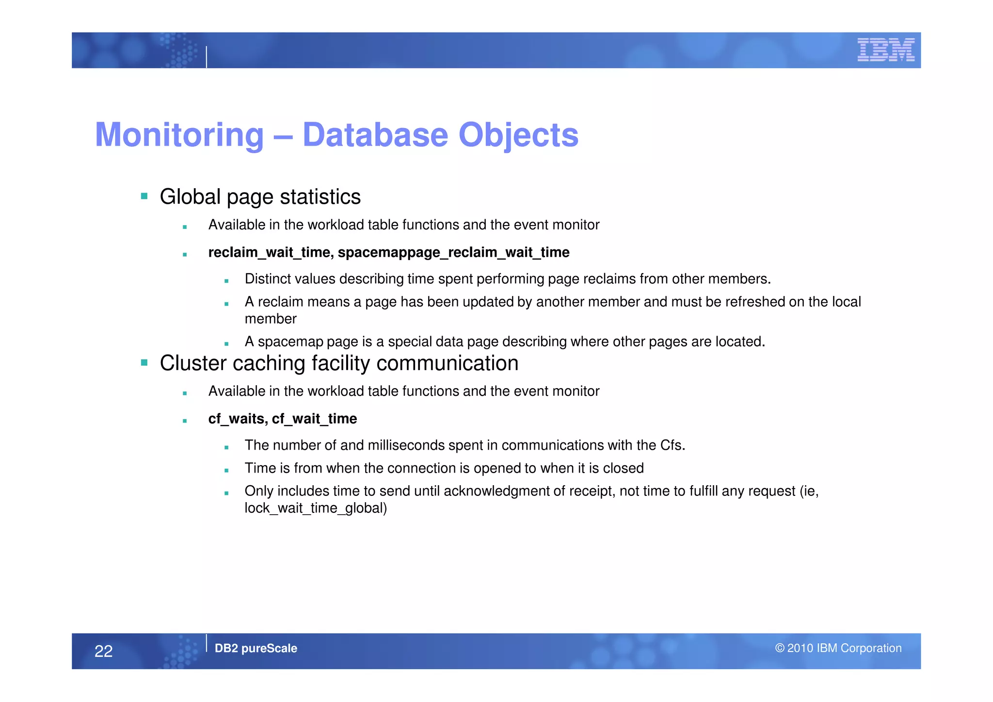 Monitoring – Database Objects
Global page statistics
Available in the workload table functions and the event monitor
reclaim_wait_time, spacemappage_reclaim_wait_time
Distinct values describing time spent performing page reclaims from other members.
A reclaim means a page has been updated by another member and must be refreshed on the local
member
A spacemap page is a special data page describing where other pages are located.
DB2 pureScale © 2010 IBM Corporation22
Cluster caching facility communication
Available in the workload table functions and the event monitor
cf_waits, cf_wait_time
The number of and milliseconds spent in communications with the Cfs.
Time is from when the connection is opened to when it is closed
Only includes time to send until acknowledgment of receipt, not time to fulfill any request (ie,
lock_wait_time_global)
 