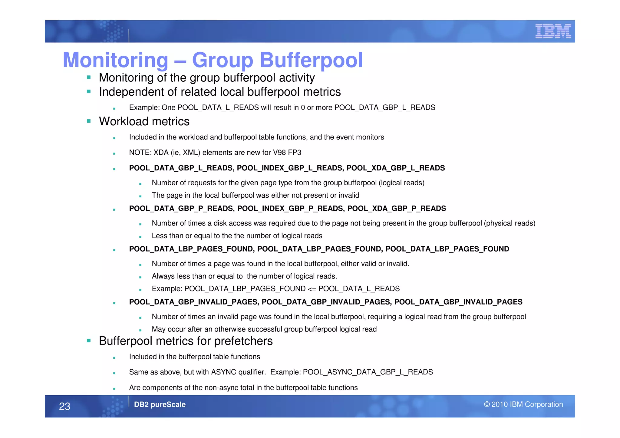 Monitoring – Group Bufferpool
Monitoring of the group bufferpool activity
Independent of related local bufferpool metrics
Example: One POOL_DATA_L_READS will result in 0 or more POOL_DATA_GBP_L_READS
Workload metrics
Included in the workload and bufferpool table functions, and the event monitors
NOTE: XDA (ie, XML) elements are new for V98 FP3
POOL_DATA_GBP_L_READS, POOL_INDEX_GBP_L_READS, POOL_XDA_GBP_L_READS
Number of requests for the given page type from the group bufferpool (logical reads)
The page in the local bufferpool was either not present or invalid
POOL_DATA_GBP_P_READS, POOL_INDEX_GBP_P_READS, POOL_XDA_GBP_P_READS
DB2 pureScale © 2010 IBM Corporation23
Number of times a disk access was required due to the page not being present in the group bufferpool (physical reads)
Less than or equal to the the number of logical reads
POOL_DATA_LBP_PAGES_FOUND, POOL_DATA_LBP_PAGES_FOUND, POOL_DATA_LBP_PAGES_FOUND
Number of times a page was found in the local bufferpool, either valid or invalid.
Always less than or equal to the number of logical reads.
Example: POOL_DATA_LBP_PAGES_FOUND <= POOL_DATA_L_READS
POOL_DATA_GBP_INVALID_PAGES, POOL_DATA_GBP_INVALID_PAGES, POOL_DATA_GBP_INVALID_PAGES
Number of times an invalid page was found in the local bufferpool, requiring a logical read from the group bufferpool
May occur after an otherwise successful group bufferpool logical read
Bufferpool metrics for prefetchers
Included in the bufferpool table functions
Same as above, but with ASYNC qualifier. Example: POOL_ASYNC_DATA_GBP_L_READS
Are components of the non-async total in the bufferpool table functions
 