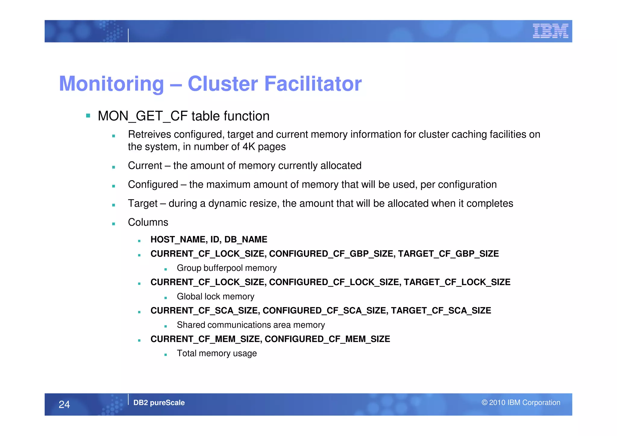 Monitoring – Cluster Facilitator
MON_GET_CF table function
Retreives configured, target and current memory information for cluster caching facilities on
the system, in number of 4K pages
Current – the amount of memory currently allocated
Configured – the maximum amount of memory that will be used, per configuration
Target – during a dynamic resize, the amount that will be allocated when it completes
Columns
DB2 pureScale © 2010 IBM Corporation24
Columns
HOST_NAME, ID, DB_NAME
CURRENT_CF_LOCK_SIZE, CONFIGURED_CF_GBP_SIZE, TARGET_CF_GBP_SIZE
Group bufferpool memory
CURRENT_CF_LOCK_SIZE, CONFIGURED_CF_LOCK_SIZE, TARGET_CF_LOCK_SIZE
Global lock memory
CURRENT_CF_SCA_SIZE, CONFIGURED_CF_SCA_SIZE, TARGET_CF_SCA_SIZE
Shared communications area memory
CURRENT_CF_MEM_SIZE, CONFIGURED_CF_MEM_SIZE
Total memory usage
 