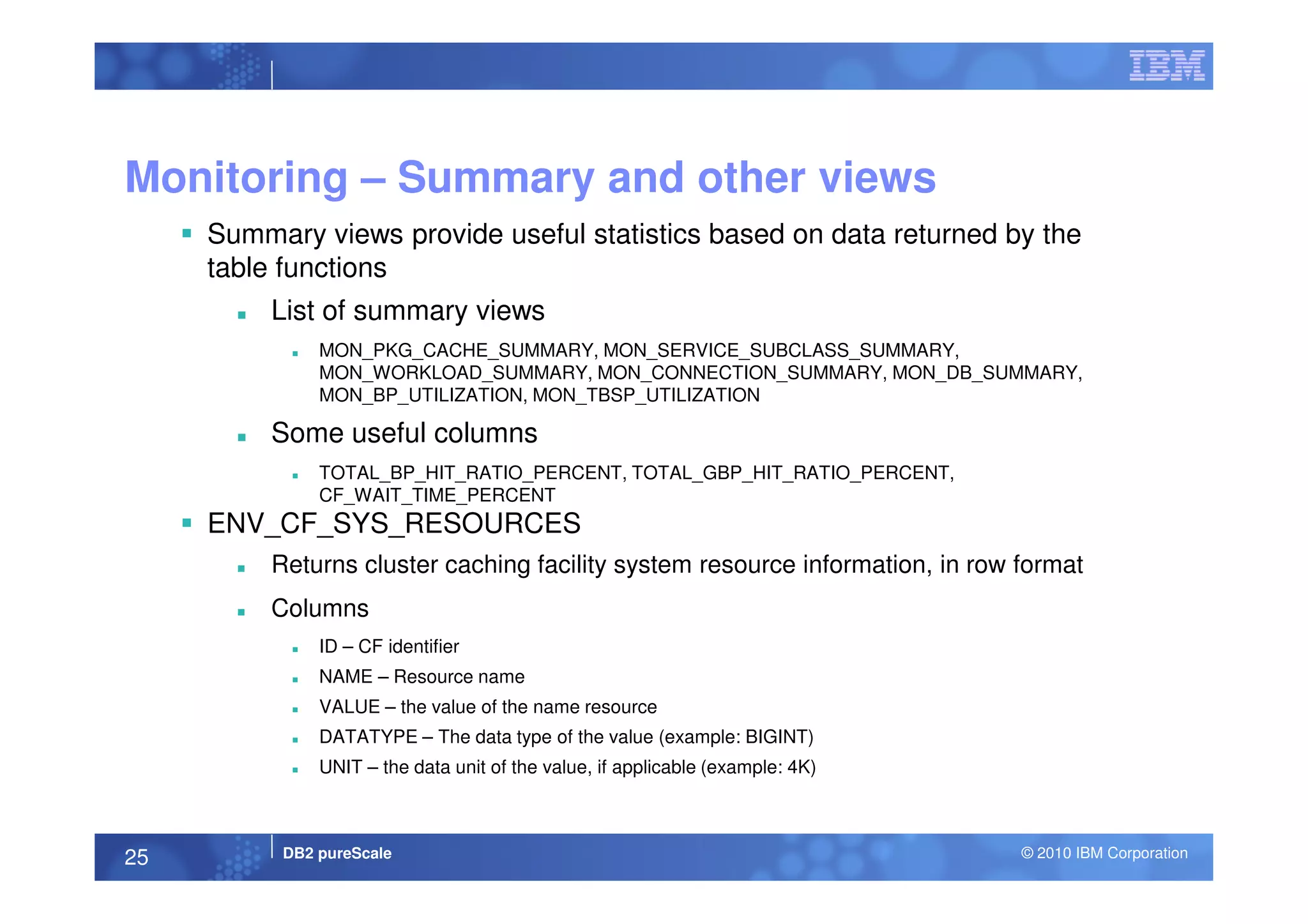 Monitoring – Summary and other views
Summary views provide useful statistics based on data returned by the
table functions
List of summary views
MON_PKG_CACHE_SUMMARY, MON_SERVICE_SUBCLASS_SUMMARY,
MON_WORKLOAD_SUMMARY, MON_CONNECTION_SUMMARY, MON_DB_SUMMARY,
MON_BP_UTILIZATION, MON_TBSP_UTILIZATION
Some useful columns
DB2 pureScale © 2010 IBM Corporation25
TOTAL_BP_HIT_RATIO_PERCENT, TOTAL_GBP_HIT_RATIO_PERCENT,
CF_WAIT_TIME_PERCENT
ENV_CF_SYS_RESOURCES
Returns cluster caching facility system resource information, in row format
Columns
ID – CF identifier
NAME – Resource name
VALUE – the value of the name resource
DATATYPE – The data type of the value (example: BIGINT)
UNIT – the data unit of the value, if applicable (example: 4K)
 