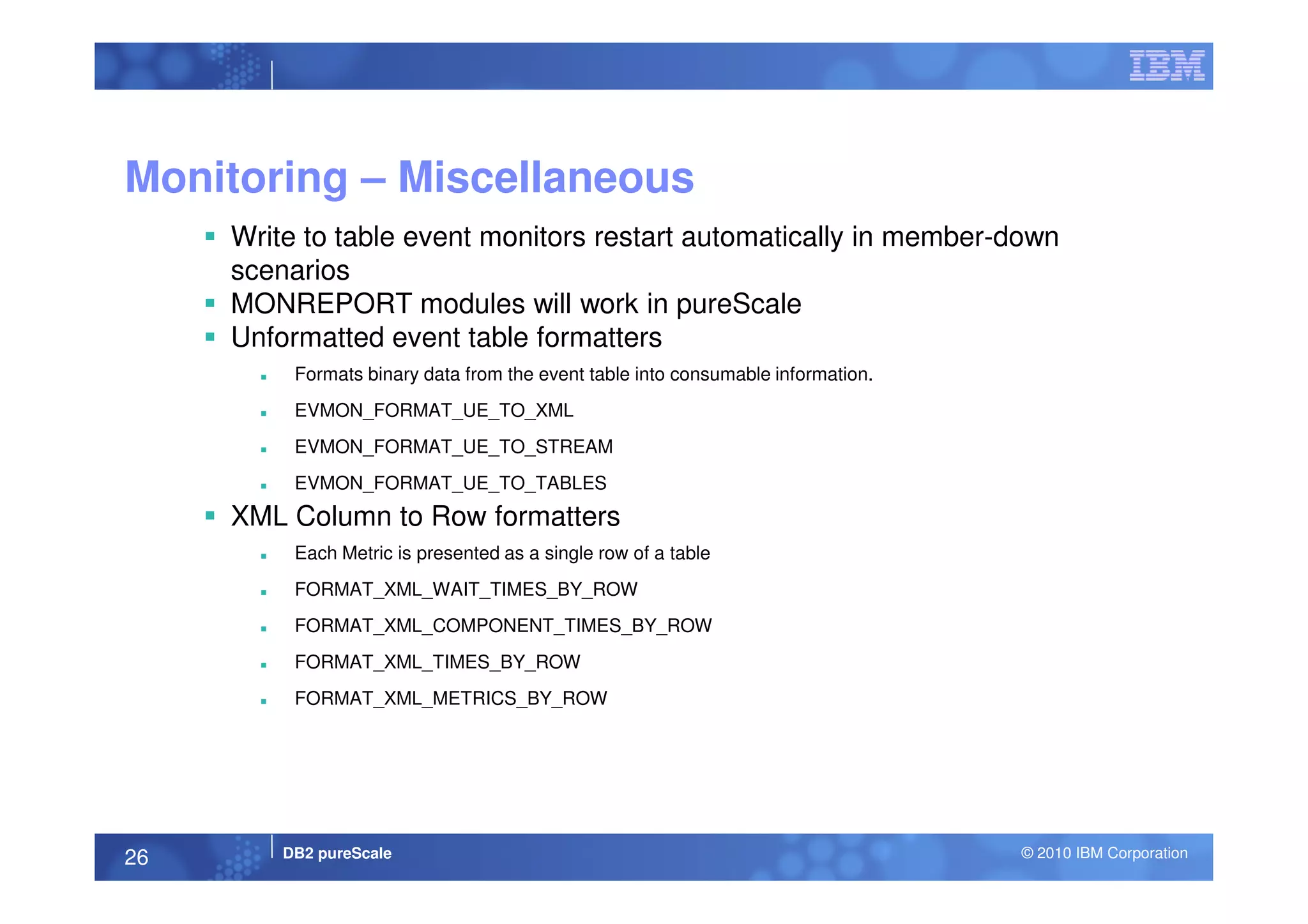 Monitoring – Miscellaneous
Write to table event monitors restart automatically in member-down
scenarios
MONREPORT modules will work in pureScale
Unformatted event table formatters
Formats binary data from the event table into consumable information.
EVMON_FORMAT_UE_TO_XML
EVMON_FORMAT_UE_TO_STREAM
DB2 pureScale © 2010 IBM Corporation26
EVMON_FORMAT_UE_TO_TABLES
XML Column to Row formatters
Each Metric is presented as a single row of a table
FORMAT_XML_WAIT_TIMES_BY_ROW
FORMAT_XML_COMPONENT_TIMES_BY_ROW
FORMAT_XML_TIMES_BY_ROW
FORMAT_XML_METRICS_BY_ROW
 