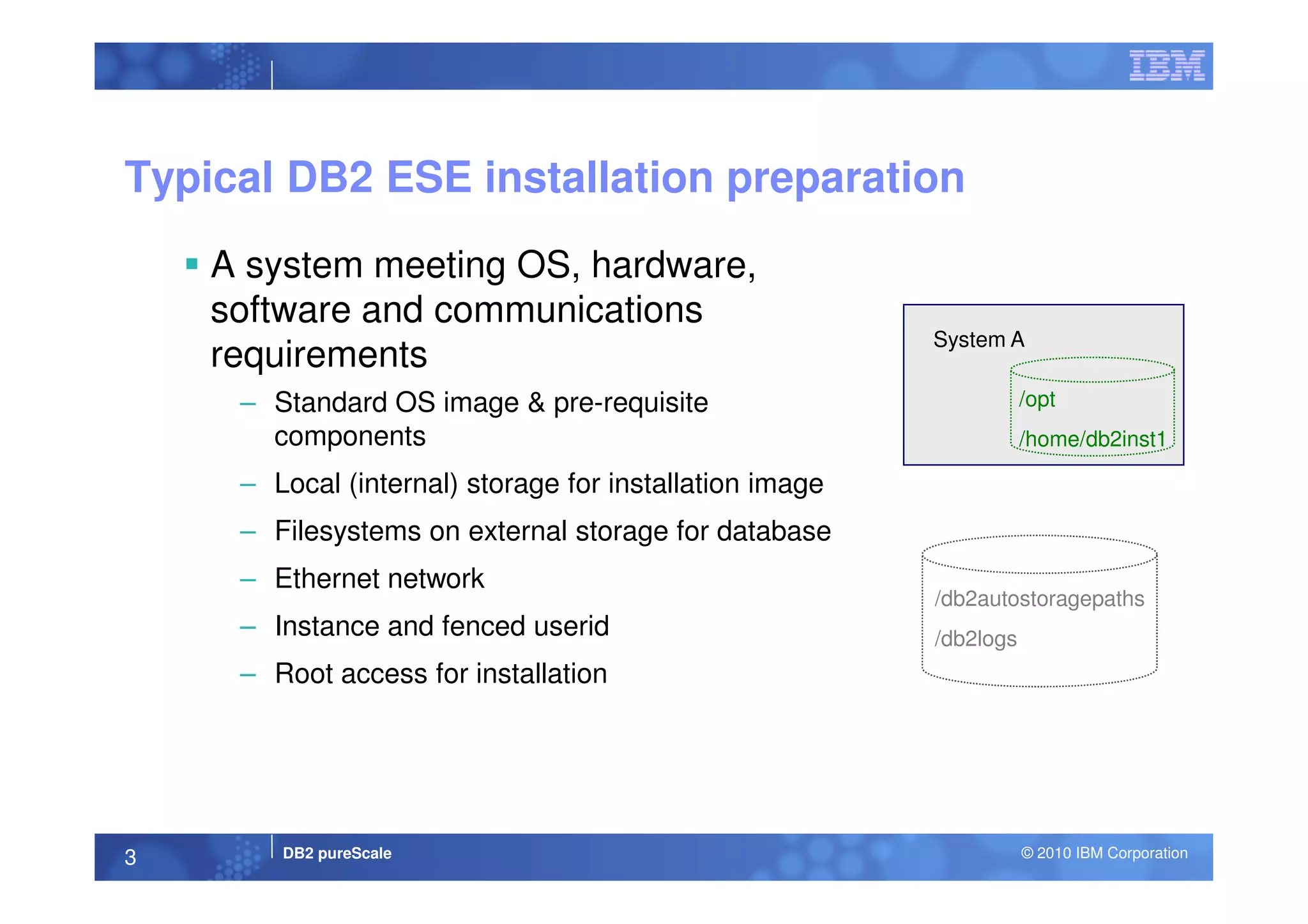 A system meeting OS, hardware,
software and communications
requirements
– Standard OS image & pre-requisite
components
Typical DB2 ESE installation preparation
System A
/opt
/home/db2inst1
DB2 pureScale © 2010 IBM Corporation3
– Local (internal) storage for installation image
– Filesystems on external storage for database
– Ethernet network
– Instance and fenced userid
– Root access for installation
/db2autostoragepaths
/db2logs
 