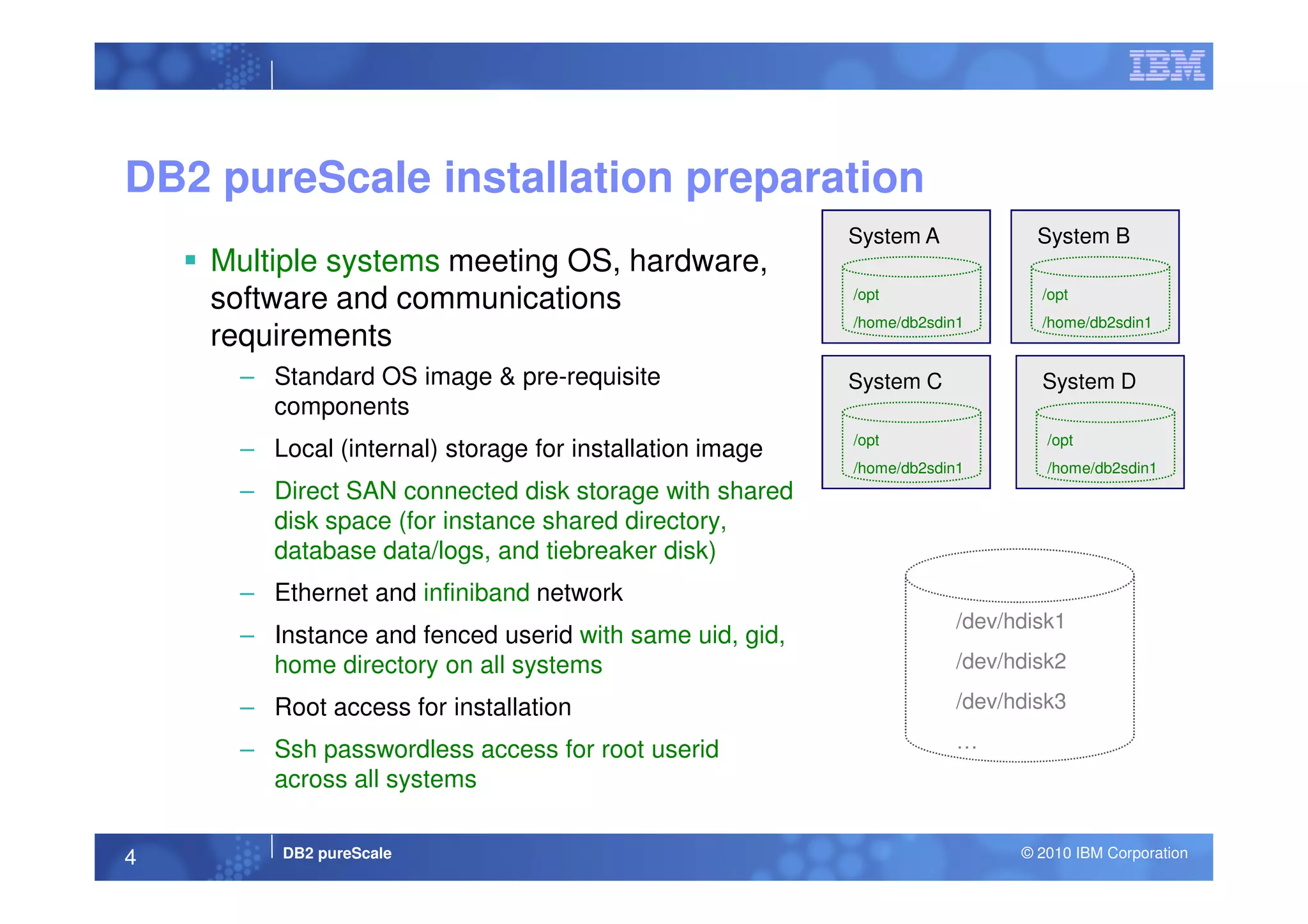 Multiple systems meeting OS, hardware,
software and communications
requirements
– Standard OS image & pre-requisite
components
– Local (internal) storage for installation image
DB2 pureScale installation preparation
System B
/opt
/home/db2sdin1
System D
/opt
/home/db2sdin1
System C
/opt
/home/db2sdin1
System A
/opt
/home/db2sdin1
DB2 pureScale © 2010 IBM Corporation4
– Local (internal) storage for installation image
– Direct SAN connected disk storage with shared
disk space (for instance shared directory,
database data/logs, and tiebreaker disk)
– Ethernet and infiniband network
– Instance and fenced userid with same uid, gid,
home directory on all systems
– Root access for installation
– Ssh passwordless access for root userid
across all systems
/dev/hdisk1
/dev/hdisk2
/dev/hdisk3
…
/home/db2sdin1/home/db2sdin1
 