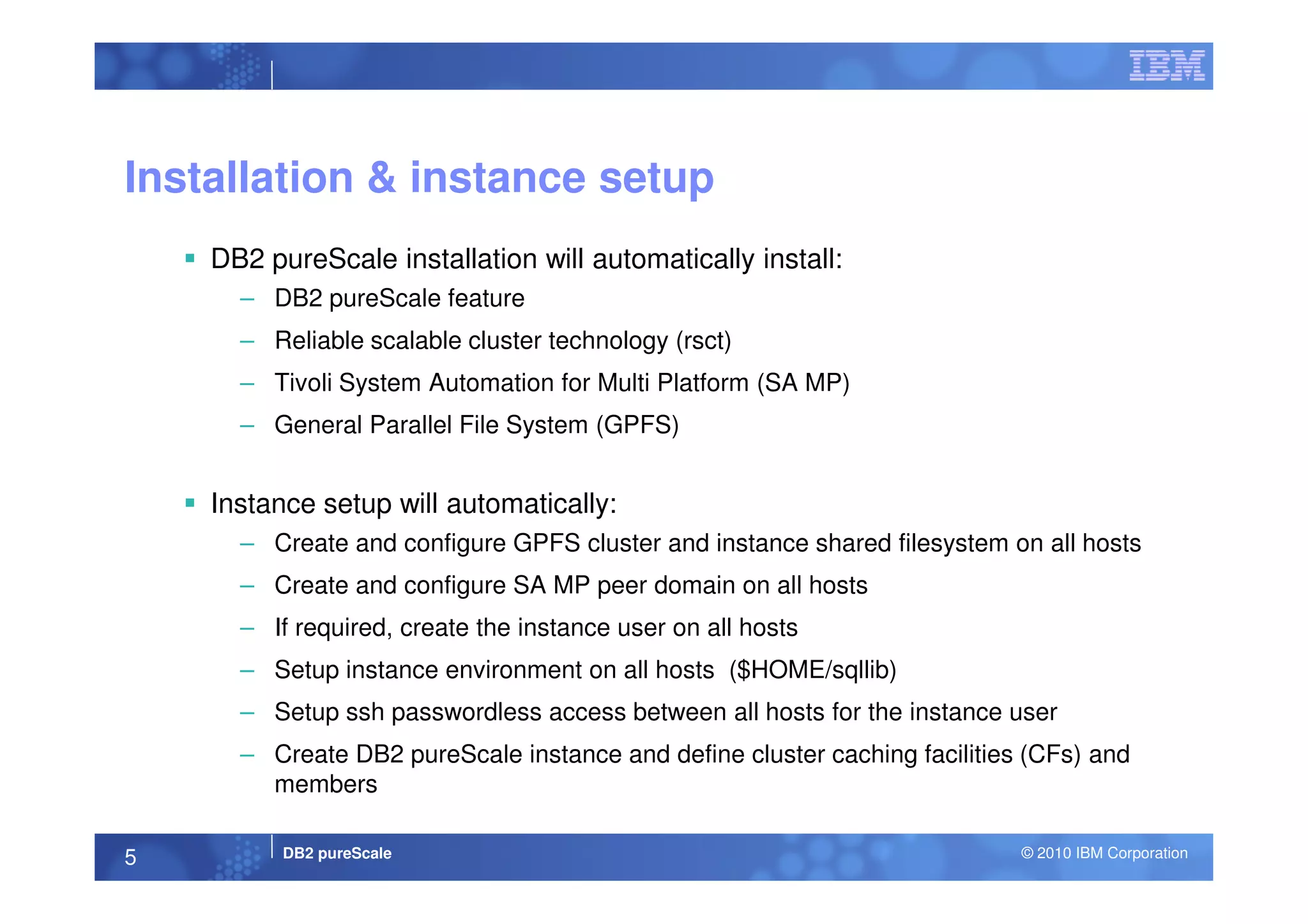 Installation & instance setup
DB2 pureScale installation will automatically install:
– DB2 pureScale feature
– Reliable scalable cluster technology (rsct)
– Tivoli System Automation for Multi Platform (SA MP)
– General Parallel File System (GPFS)
DB2 pureScale © 2010 IBM Corporation5
Instance setup will automatically:
– Create and configure GPFS cluster and instance shared filesystem on all hosts
– Create and configure SA MP peer domain on all hosts
– If required, create the instance user on all hosts
– Setup instance environment on all hosts ($HOME/sqllib)
– Setup ssh passwordless access between all hosts for the instance user
– Create DB2 pureScale instance and define cluster caching facilities (CFs) and
members
 