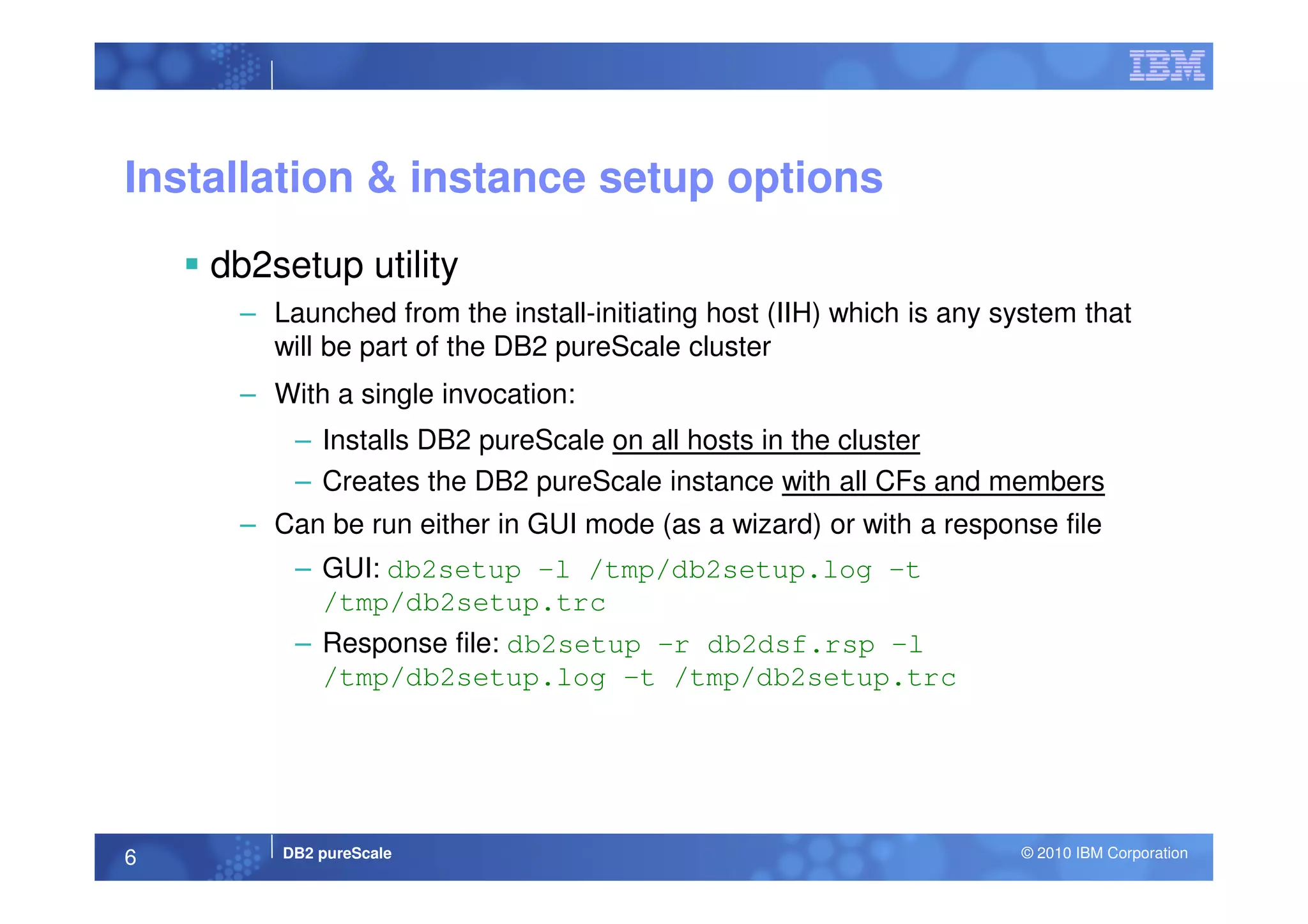 Installation & instance setup options
db2setup utility
– Launched from the install-initiating host (IIH) which is any system that
will be part of the DB2 pureScale cluster
– With a single invocation:
– Installs DB2 pureScale on all hosts in the cluster
DB2 pureScale © 2010 IBM Corporation6
– Creates the DB2 pureScale instance with all CFs and members
– Can be run either in GUI mode (as a wizard) or with a response file
– GUI: db2setup –l /tmp/db2setup.log –t
/tmp/db2setup.trc
– Response file: db2setup –r db2dsf.rsp –l
/tmp/db2setup.log –t /tmp/db2setup.trc
 