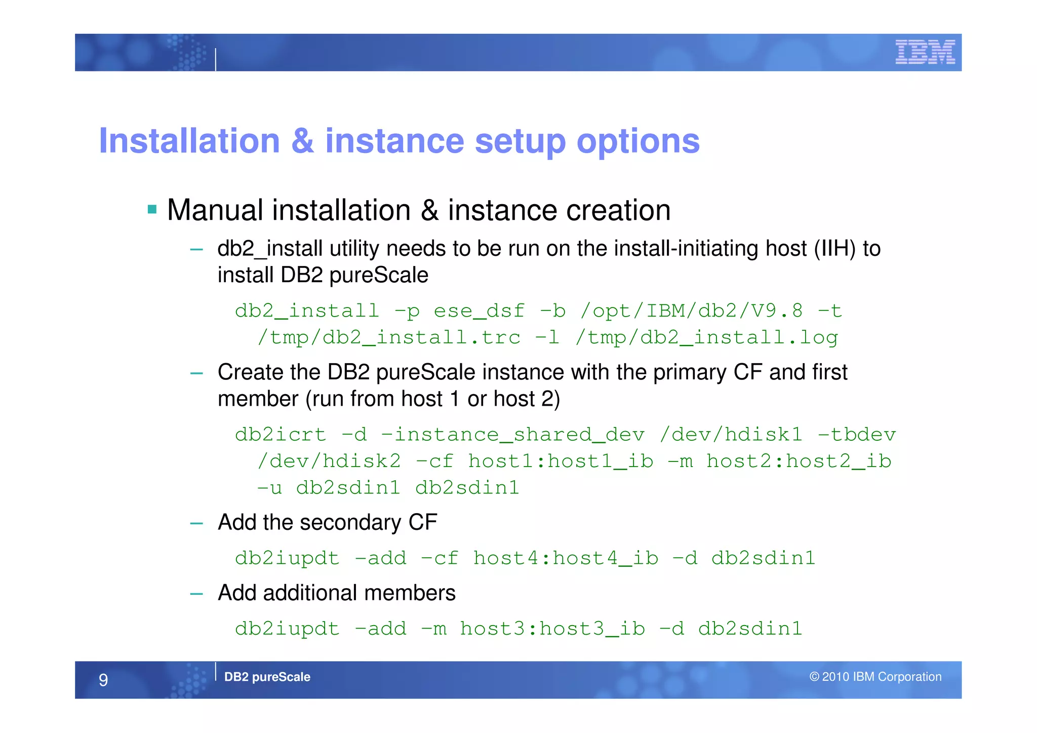 Installation & instance setup options
Manual installation & instance creation
– db2_install utility needs to be run on the install-initiating host (IIH) to
install DB2 pureScale
db2_install –p ese_dsf –b /opt/IBM/db2/V9.8 –t
/tmp/db2_install.trc –l /tmp/db2_install.log
– Create the DB2 pureScale instance with the primary CF and first
DB2 pureScale © 2010 IBM Corporation9
– Create the DB2 pureScale instance with the primary CF and first
member (run from host 1 or host 2)
db2icrt –d –instance_shared_dev /dev/hdisk1 -tbdev
/dev/hdisk2 –cf host1:host1_ib -m host2:host2_ib
-u db2sdin1 db2sdin1
– Add the secondary CF
db2iupdt -add –cf host4:host4_ib –d db2sdin1
– Add additional members
db2iupdt –add –m host3:host3_ib –d db2sdin1
 