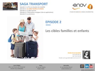 EPISODE 2
Les cibles familles et enfants
ETUDES DE MARCHE & CONSEIL EN MARKETING
SAGA TRANSPORT
Lyon (siège)
256, rue Francis de Pressensé
69100 VILLEURBANNE
Paris
27, av de l’Opéra
75001 PARIS
Marseille
9, rue Gustave Ricard
13006 MARSEILLE
www.enovresearch.fr
Elodie-Anne Gandelin
01 42 60 46 26
06 73 67 65 06
Elodie-anne.gandelin@enovresearch.fr
Episode 1: Le Pro en situation de mobilité
Episode 2: Les cibles familles et enfants
Episode 3: La cible touriste
Episode 4: L’information voyageur (site et applications)
Episode 5: Le commerce
 