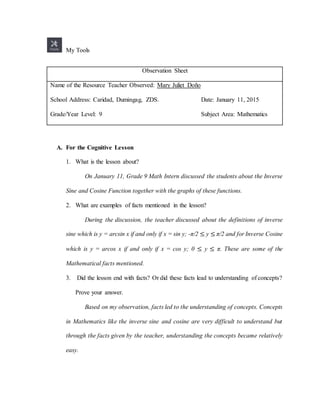 My Tools
Observation Sheet
Name of the Resource Teacher Observed: Mary Juliet Doño
School Address: Caridad, Dumingag, ZDS. Date: January 11, 2015
Grade/Year Level: 9 Subject Area: Mathematics
A. For the Cognitive Lesson
1. What is the lesson about?
On January 11, Grade 9 Math Intern discussed the students about the Inverse
Sine and Cosine Function together with the graphs of these functions.
2. What are examples of facts mentioned in the lesson?
During the discussion, the teacher discussed about the definitions of inverse
sine which is y = arcsin x if and only if x = sin y; -π/2 ≤ y ≤ π/2 and for Inverse Cosine
which is y = arcos x if and only if x = cos y; 0 ≤ y ≤ π. These are some of the
Mathematical facts mentioned.
3. Did the lesson end with facts? Or did these facts lead to understanding of concepts?
Prove your answer.
Based on my observation, facts led to the understanding of concepts. Concepts
in Mathematics like the inverse sine and cosine are very difficult to understand but
through the facts given by the teacher, understanding the concepts became relatively
easy.
 