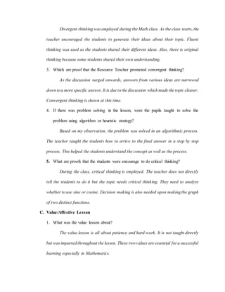 Divergent thinking was employed during the Math class. As the class starts, the
teacher encouraged the students to generate their ideas about their topic. Fluent
thinking was used as the students shared their different ideas. Also, there is original
thinking because some students shared their own understanding.
3. Which are proof that the Resource Teacher promoted convergent thinking?
As the discussion surged onwards, answers from various ideas are narrowed
down toa more specific answer. It is due tothe discussion which madethe topic clearer.
Convergent thinking is shown at this time.
4. If there was problem solving in the lesson, were the pupils taught to solve the
problem using algorithm or heuristic strategy?
Based on my observation, the problem was solved in an algorithmic process.
The teacher taught the students how to arrive to the final answer in a step by step
process. This helped the students understand the concept as well as the process.
5. What are proofs that the students were encourage to do critical thinking?
During the class, critical thinking is employed. The teacher does not directly
tell the students to do it but the topic needs critical thinking. They need to analyze
whether to use sine or cosine. Decision making is also needed upon making the graph
of two distinct functions.
C. Value/Affective Lesson
1. What was the value lesson about?
The value lesson is all about patience and hard-work. It is not taught directly
but was imparted throughout the lesson. These twovalues are essential for a successful
learning especially in Mathematics.
 