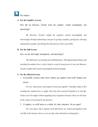 My Analysis
A. For the Cognitive Lesson
How did my Resource Teacher teach the cognitive content meaningfully and
interestingly?
My Resource Teacher taught the cognitive content meaningfully and
interestingly through elaborating concepts by giving examples, giving facts, showing
trigonometric graphs and making the discussion as clear as possible.
B. For the Skill Lesson
How was the skill taught meaningfully and interestingly?
The skill lesson was already part of Mathematics. Through giving problems and
teaching the students how to solve them in a step by step process is how my Resource
Teacher taught skill content meaningfully and interestingly.
C. For the Affected Lesson
1. Is it possible to teach a value lesson without any cognitive basis at all? Explain your
answer.
For me, value lesson and cognitive lesson go together. Teaching values is like
teaching the students how to apply what they have learned (Cognitive) in real life.
Values can’t be taught without supplying facts (cognitive) because these are the basis
of the values to be formed by the learners.
2. A cognitive or a skill lesson is a vehicle for value education. Do you agree?
Yes, I do agree. Once cognitive and skill lesson are valued and applied to the
real life of the learners then we can say that value education is taking place.
 