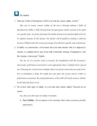 My Analysis
1. What has a Table of Specification (TOS) to do with the content validity of tests?
One way to ensure content validity of the test is through making a Table of
Specifications (TOS). A TOS will determine the appropriate number of items to be asked
on a specific topic. It can also determine the number of items to be asked on different levels
in cognitive domain. In this manner, the teacher will be guided in making a valid test
because a TOS provides the various percentage to be asked on a specific topic and domain.
2. If validity as a characteristic of test means that a test must measure what it is supposed to
measure, is a multiple-choice type of test valid to determine learning of manipulative skill
like focusing a microscope? Explain.
For me, no. if a teacher wants to measure the manipulative skill like focusing a
microscope, performance assessment is more appropriate than a multiple-choice type of
test. Choosing the correct from a multiple choice test doesn’t mean that you really know
how to manipulate a thing. You might have just guess the correct answer. Unlike in
performance assessment, the actual performance of the child will surely measure whether
he/she had truly learn or not.
3. Do we have other types of validity of a test other than content validity? Research for an
answer.
Yes, there are other types of validity. It includes:
 Face Validity – the test appears to be assessing what it aims to measure (outside
appearance)
 