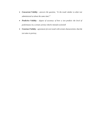  Concurrent Validity – answers the question, “Is the result similar to other test
administered at about the same time?”
 Predictive Validity – degree of accuracy of how a test predicts the level of
performance in a certain activity which it intends to foretell
 Construct Validity – agreement of a test result with certain characteristics that the
test aims to portray.
 