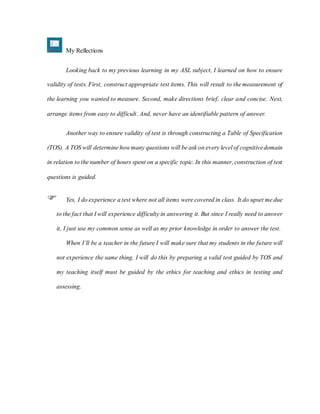My Reflections
Looking back to my previous learning in my ASL subject, I learned on how to ensure
validity of tests. First, construct appropriate test items. This will result to the measurement of
the learning you wanted to measure. Second, make directions brief, clear and concise. Next,
arrange items from easy to difficult. And, never have an identifiable pattern of answer.
Another way to ensure validity of test is through constructing a Table of Specification
(TOS). A TOS will determine howmany questions will be ask on every level of cognitivedomain
in relation to the number of hours spent on a specific topic. In this manner, construction of test
questions is guided.
 Yes, I do experience a test where not all items were covered in class. It do upset me due
to the fact that I will experience difficulty in answering it. But since I really need to answer
it, I just use my common sense as well as my prior knowledge in order to answer the test.
When I’ll be a teacher in the future I will make sure that my students in the future will
not experience the same thing. I will do this by preparing a valid test guided by TOS and
my teaching itself must be guided by the ethics for teaching and ethics in testing and
assessing.
 