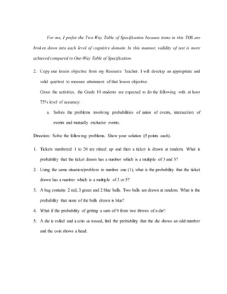 For me, I prefer the Two-Way Table of Specification because items in this TOS are
broken down into each level of cognitive domain. In this manner, validity of test is more
achieved compared to One-Way Table of Specification.
2. Copy one lesson objective from my Resource Teacher. I will develop an appropriate and
valid quiz/test to measure attainment of that lesson objective.
Given the activities, the Grade 10 students are expected to do the following with at least
75% level of accuracy:
a. Solves the problems involving probabilities of union of events, intersection of
events and mutually exclusive events.
Direction: Solve the following problems. Show your solution (5 points each).
1. Tickets numbered 1 to 20 are mixed up and then a ticket is drawn at random. What is
probability that the ticket drawn has a number which is a multiple of 3 and 5?
2. Using the same situation/problem in number one (1), what is the probability that the ticket
drawn has a number which is a multiple of 3 or 5?
3. A bag contains 2 red, 3 green and 2 blue balls. Two balls are drawn at random. What is the
probability that none of the balls drawn is blue?
4. What if the probability of getting a sum of 9 from two throws of a die?
5. A die is rolled and a coin us tossed, find the probability that the die shows an odd number
and the coin shows a head.
 