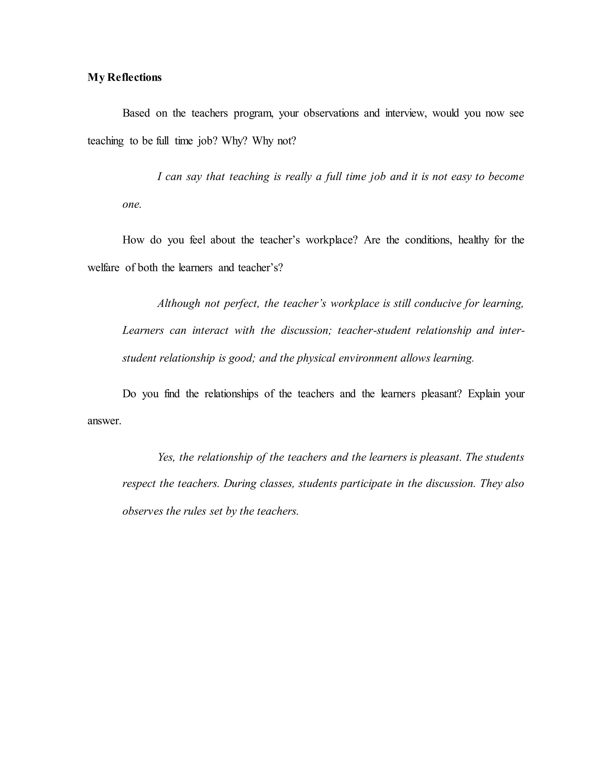 My Reflections
Based on the teachers program, your observations and interview, would you now see
teaching to be full time job? Why? Why not?
I can say that teaching is really a full time job and it is not easy to become
one.
How do you feel about the teacher’s workplace? Are the conditions, healthy for the
welfare of both the learners and teacher’s?
Although not perfect, the teacher’s workplace is still conducive for learning,
Learners can interact with the discussion; teacher-student relationship and inter-
student relationship is good; and the physical environment allows learning.
Do you find the relationships of the teachers and the learners pleasant? Explain your
answer.
Yes, the relationship of the teachers and the learners is pleasant. The students
respect the teachers. During classes, students participate in the discussion. They also
observes the rules set by the teachers.
 
