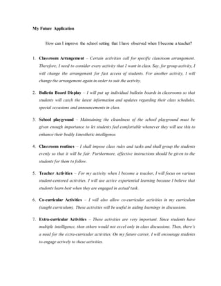 My Future Application
How can I improve the school setting that I have observed when I become a teacher?
1. Classroom Arrangement – Certain activities call for specific classroom arrangement.
Therefore, I need to consider every activity that I want in class. Say, for group activity, I
will change the arrangement for fast access of students. For another activity, I will
change the arrangement again in order to suit the activity.
2. Bulletin Board Display – I will put up individual bulletin boards in classrooms so that
students will catch the latest information and updates regarding their class schedules,
special occasions and announcements in class.
3. School playground – Maintaining the cleanliness of the school playground must be
given enough importance to let students feel comfortable whenever they will use this to
enhance their bodily kinesthetic intelligence.
4. Classroom routines – I shall impose class rules and tasks and shall group the students
evenly so that it will be fair. Furthermore, effective instructions should be given to the
students for them to follow.
5. Teacher Activities – For my activity when I become a teacher, I will focus on various
student-centered activities. I will use active experiential learning because I believe that
students learn best when they are engaged in actual task.
6. Co-curricular Activities – I will also allow co-curricular activities in my curriculum
(taught curriculum). These activities will be useful in aiding learnings in discussions.
7. Extra-curricular Activities – These activities are very important. Since students have
multiple intelligence, then others would not excel only in class discussions. Then, there’s
a need for the extra-curricular activities. On my future career, I will encourage students
to engage actively to these activities.
 