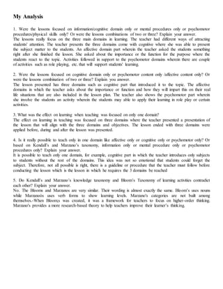 My Analysis
1. Were the lessons focused on information/cognitive domain only or mental procedures only or psychomotor
procedures/physical skills only? Or were the lessons combinations of two or three? Explain your answer.
The lessons really focus on the three main domains in learning. The teacher had different ways of attracting
students' attention. The teacher presents the three domains come with cognitive where she was able to present
the subject matter to the students. An affective domain part wherein the teacher asked the students something
right after she finished the lesson. She asked about the importance or the function for the purpose where the
students react to the topic. Activities followed in support to the psychomotor domains wherein there are couple
of activities such as role playing, etc. that will support students' learning.
2. Were the lessons focused on cognitive domain only or psychomotor content only /affective content only? Or
were the lessons combination of two or three? Explain you answer.
The lesson presented has three domains such as cognitive part that introduced it to the topic. The affective
domains in which the teacher asks about the importance or function and how they will impart this on their real
life situations that are also included in the lesson plan. The teacher also shows the psychomotor part wherein
she involve the students an activity wherein the students may able to apply their learning in role play or certain
activities.
3. What was the effect on learning when teaching was focused on only one domain?
The effect on learning in teaching was focused on three domains where the teacher presented a presentation of
the lesson that will align with the three domains and objectives. The lesson ended with three domains were
applied before, during and after the lesson was presented.
4. Is it really possible to teach only in one domain like affective only or cognitive only or psychomotor only? Or
based on Kendall’s and Marzano’s taxonomy, information only or mental procedure only or psychomotor
procedures only? Explain your answer.
It is possible to teach only one domain, for example, cognitive part in which the teacher introduces only subjects
to students without the rest of the domains. This idea was not so emotional that students could forget the
subject. Therefore, not all possible is right, there is a guideline or procedure that the teacher must follow before
conducting the lesson which is the lesson in which he requires the 3 domains be reached
5. Do Kendall’s and Marzano’s knowledge taxonomy and Bloom’s Taxonomy of learning activities contradict
each other? Explain your answer.
No. The Blooms and Marzanos are very similar. Their wording is almost exactly the same. Bloom’s uses nouns
while Marzanoòs uses verb forms to show learning levels. Marzano's categories are not built among
themselves.-When Bloom;s was created, it was a framework for teachers to focus on higher-order thinking.
Marzano's provides a more research-based theory to help teachers improve their learner’s thinking.
 