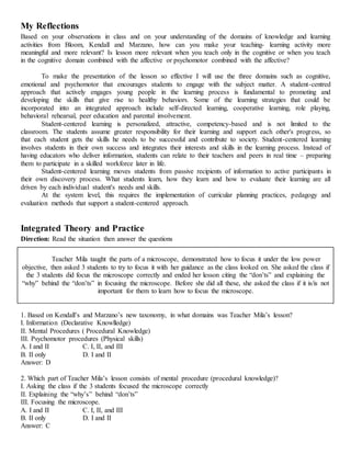 My Reflections
Based on your observations in class and on your understanding of the domains of knowledge and learning
activities from Bloom, Kendall and Marzano, how can you make your teaching- learning activity more
meaningful and more relevant? Is lesson more relevant when you teach only in the cognitive or when you teach
in the cognitive domain combined with the affective or psychomotor combined with the affective?
To make the presentation of the lesson so effective I will use the three domains such as cognitive,
emotional and psychomotor that encourages students to engage with the subject matter. A student-centred
approach that actively engages young people in the learning process is fundamental to promoting and
developing the skills that give rise to healthy behaviors. Some of the learning strategies that could be
incorporated into an integrated approach include self-directed learning, cooperative learning, role playing,
behavioral rehearsal, peer education and parental involvement.
Student-centered learning is personalized, attractive, competency-based and is not limited to the
classroom. The students assume greater responsibility for their learning and support each other's progress, so
that each student gets the skills he needs to be successful and contribute to society. Student-centered learning
involves students in their own success and integrates their interests and skills in the learning process. Instead of
having educators who deliver information, students can relate to their teachers and peers in real time – preparing
them to participate in a skilled workforce later in life.
Student-centered learning moves students from passive recipients of information to active participants in
their own discovery process. What students learn, how they learn and how to evaluate their learning are all
driven by each individual student's needs and skills.
At the system level, this requires the implementation of curricular planning practices, pedagogy and
evaluation methods that support a student-centered approach.
Integrated Theory and Practice
Direction: Read the situation then answer the questions
Teacher Mila taught the parts of a microscope, demonstrated how to focus it under the low power
objective, then asked 3 students to try to focus it with her guidance as the class looked on. She asked the class if
the 3 students did focus the microscope correctly and ended her lesson citing the “don’ts” and explaining the
“why” behind the “don’ts” in focusing the microscope. Before she did all these, she asked the class if it is/is not
important for them to learn how to focus the microscope.
1. Based on Kendall’s and Marzano’s new taxonomy, in what domains was Teacher Mila’s lesson?
I. Information (Declarative Knowlledge)
II. Mental Procedures ( Procedural Knowledge)
III. Psychomotor procedures (Physical skills)
A. I and II C. I, II, and III
B. II only D. I and II
Answer: D
2. Which part of Teacher Mila’s lesson consists of mental procedure (procedural knowledge)?
I. Asking the class if the 3 students focused the microscope correctly
II. Explaining the “why’s” behind “don’ts”
III. Focusing the microscope.
A. I and II C. I, II, and III
B. II only D. I and II
Answer: C
 