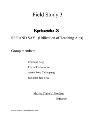 Field Study 3

                           Episode 3
SEE AND SAY (Utilization of Teaching Aids)


Group members:

                    Charlene Atig
                    EllvinePiaBonocan
                    Annie Rose Calumpang
                    Roxanne dela Cruz




                           Ms. Ivy Claire V. Mordeno
                                             instructor



UTILIZATION OF TEACHING AIDS FORM
 