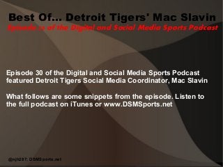 Best Of... Detroit Tigers' Mac Slavin 
Episode 30 of the Digital and Social Media Sports Podcast 
Episode 30 of the Digital and Social Media Sports Podcast 
featured Detroit Tigers Social Media Coordinator, Mac Slavin 
What follows are some snippets from the episode. Listen to 
the full podcast on iTunes or www.DSMSports.net 
@njh287; DSMSports.net 
 