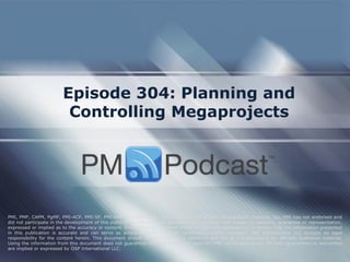 Episode 304: Planning and
Controlling Megaprojects
PMI, PMP, CAPM, PgMP, PMI-ACP, PMI-SP, PMI-RMP and PMBOK are trademarks of the Project Management Institute, Inc. PMI has not endorsed and
did not participate in the development of this publication. PMI does not sponsor this publication and makes no warranty, guarantee or representation,
expressed or implied as to the accuracy or content. Every attempt has been made by OSP International LLC to ensure that the information presented
in this publication is accurate and can serve as preparation for the PMP certification exam. However, OSP International LLC accepts no legal
responsibility for the content herein. This document should be used only as a reference and not as a replacement for officially published material.
Using the information from this document does not guarantee that the reader will pass the PMP certification exam. No such guarantees or warranties
are implied or expressed by OSP International LLC.
 