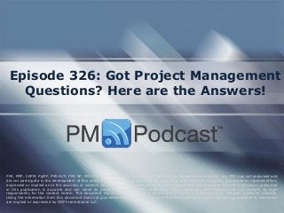 Episode 326: Got Project Management
Questions? Here are the Answers!
PMI, PMP, CAPM, PgMP, PMI-ACP, PMI-SP, PMI-RMP and PMBOK are trademarks of the Project Management Institute, Inc. PMI has not endorsed and
did not participate in the development of this publication. PMI does not sponsor this publication and makes no warranty, guarantee or representation,
expressed or implied as to the accuracy or content. Every attempt has been made by OSP International LLC to ensure that the information presented
in this publication is accurate and can serve as preparation for the PMP certification exam. However, OSP International LLC accepts no legal
responsibility for the content herein. This document should be used only as a reference and not as a replacement for officially published material.
Using the information from this document does not guarantee that the reader will pass the PMP certification exam. No such guarantees or warranties
are implied or expressed by OSP International LLC.
 