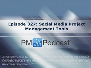 Episode 327: Social Media Project
Management Tools
PMI, PMP, CAPM, PgMP, PMI-ACP, PMI-SP, PMI-RMP and PMBOK are trademarks of the Project Management Institute, Inc. PMI has not endorsed and
did not participate in the development of this publication. PMI does not sponsor this publication and makes no warranty, guarantee or representation,
expressed or implied as to the accuracy or content. Every attempt has been made by OSP International LLC to ensure that the information presented
in this publication is accurate and can serve as preparation for the PMP certification exam. However, OSP International LLC accepts no legal
responsibility for the content herein. This document should be used only as a reference and not as a replacement for officially published material.
Using the information from this document does not guarantee that the reader will pass the PMP certification exam. No such guarantees or warranties
are implied or expressed by OSP International LLC.
 