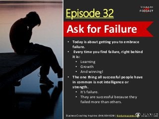 Episode 32
• Today is about getting you to embrace
failure.
• Every time you find failure, right behind
it is:
• Learning
• Growth
• And winning!
• The one thing all successful people have
in common is not intelligence or
strength.
• It’s failure.
• They are successful because they
failed more than others.
Business Coaching Inquiries: (844) 884-8264 | titaniumsuccess.com
Ask for Failure
 
