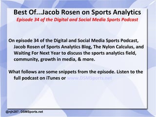 Best Of...Jacob Rosen on Sports Analytics 
Episode 34 of the Digital and Social Media Sports Podcast 
On episode 34 of the Digital and Social Media Sports Podcast, 
Jacob Rosen of Sports Analytics Blog, The Nylon Calculus, and 
Waiting For Next Year to discuss the sports analytics field, 
community, growth in media, & more. 
What follows are some snippets from the episode. Listen to the 
full podcast on iTunes or www.DSMSports.net 
@njh287; DSMSports.net 
 