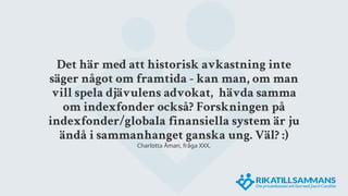 Det här med att historisk avkastning inte
säger något om framtida - kan man, om man
vill spela djävulens advokat, hävda samma
om indexfonder också? Forskningen på
indexfonder/globala finansiella system är ju
ändå i sammanhanget ganska ung. Väl? :)
Charlotta Åman, fråga XXX.
 