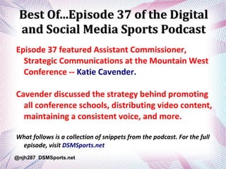 Best Of...Episode 37 of the DigitalBest Of...Episode 37 of the Digital
and Social Media Sports Podcastand Social Media Sports Podcast
Episode 37 featured Assistant Commissioner,
Strategic Communications at the Mountain West
Conference -- Katie Cavender.
Cavender discussed the strategy behind promoting
all conference schools, distributing video content,
maintaining a consistent voice, and more.
What follows is a collection of snippets from the podcast. For the full
episode, visit DSMSports.net
@njh287 DSMSports.net
 