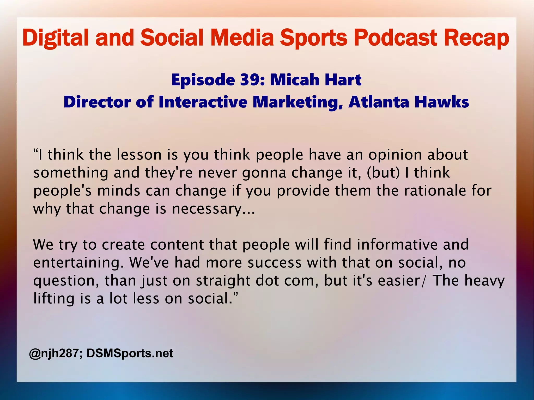 Digital and Social Media Sports Podcast Recap
Episode 39: Micah Hart
Director of Interactive Marketing, Atlanta Hawks
“I think the lesson is you think people have an opinion about
something and they're never gonna change it, (but) I think
people's minds can change if you provide them the rationale for
why that change is necessary...
We try to create content that people will find informative and
entertaining. We've had more success with that on social, no
question, than just on straight dot com, but it's easier/ The heavy
lifting is a lot less on social.”
@njh287; DSMSports.net
 