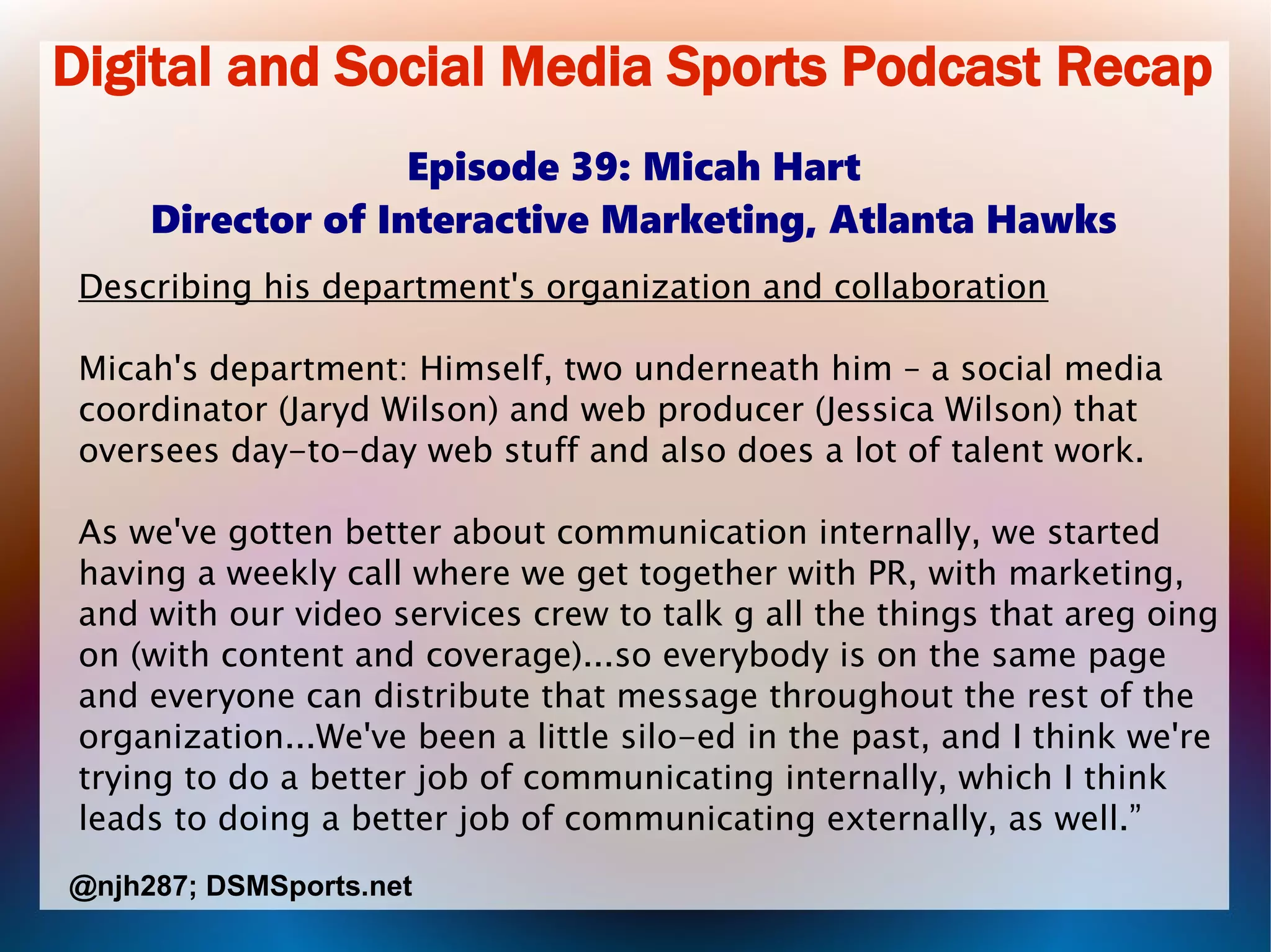 Digital and Social Media Sports Podcast Recap
Episode 39: Micah Hart
Director of Interactive Marketing, Atlanta Hawks
Describing his department's organization and collaboration
Micah's department: Himself, two underneath him – a social media
coordinator (Jaryd Wilson) and web producer (Jessica Wilson) that
oversees day-to-day web stuff and also does a lot of talent work.
As we've gotten better about communication internally, we started
having a weekly call where we get together with PR, with marketing,
and with our video services crew to talk g all the things that areg oing
on (with content and coverage)...so everybody is on the same page
and everyone can distribute that message throughout the rest of the
organization...We've been a little silo-ed in the past, and I think we're
trying to do a better job of communicating internally, which I think
leads to doing a better job of communicating externally, as well.”
@njh287; DSMSports.net
 