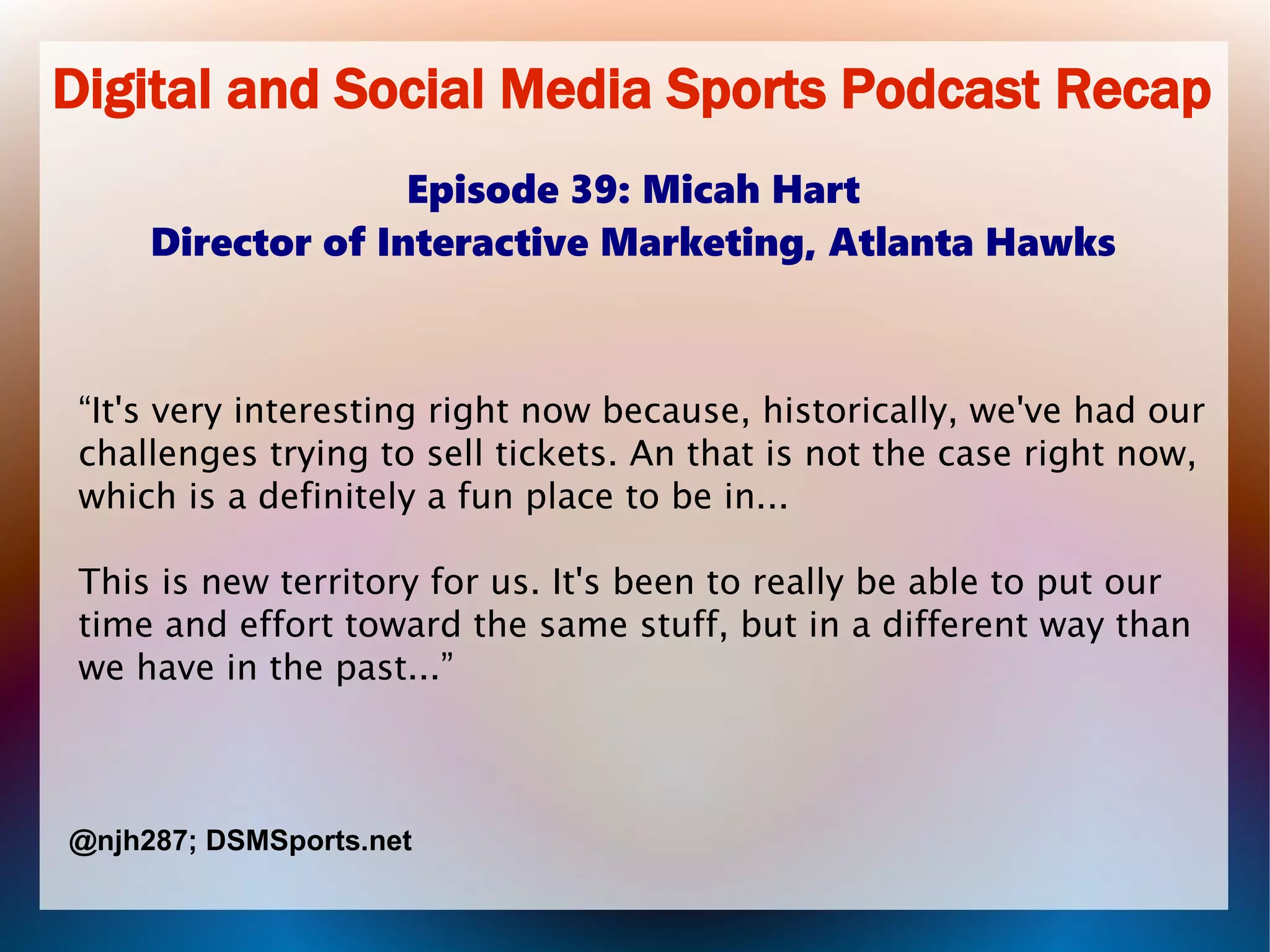 Digital and Social Media Sports Podcast Recap
Episode 39: Micah Hart
Director of Interactive Marketing, Atlanta Hawks
“It's very interesting right now because, historically, we've had our
challenges trying to sell tickets. An that is not the case right now,
which is a definitely a fun place to be in...
This is new territory for us. It's been to really be able to put our
time and effort toward the same stuff, but in a different way than
we have in the past...”
@njh287; DSMSports.net
 